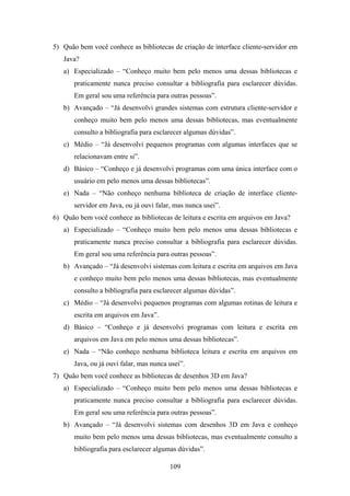 109
5) Quão bem você conhece as bibliotecas de criação de interface cliente-servidor em
Java?
a) Especializado – “Conheço muito bem pelo menos uma dessas bibliotecas e
praticamente nunca preciso consultar a bibliografia para esclarecer dúvidas.
Em geral sou uma referência para outras pessoas”.
b) Avançado – “Já desenvolvi grandes sistemas com estrutura cliente-servidor e
conheço muito bem pelo menos uma dessas bibliotecas, mas eventualmente
consulto a bibliografia para esclarecer algumas dúvidas”.
c) Médio – “Já desenvolvi pequenos programas com algumas interfaces que se
relacionavam entre si”.
d) Básico – “Conheço e já desenvolvi programas com uma única interface com o
usuário em pelo menos uma dessas bibliotecas”.
e) Nada – “Não conheço nenhuma biblioteca de criação de interface cliente-
servidor em Java, ou já ouvi falar, mas nunca usei”.
6) Quão bem você conhece as bibliotecas de leitura e escrita em arquivos em Java?
a) Especializado – “Conheço muito bem pelo menos uma dessas bibliotecas e
praticamente nunca preciso consultar a bibliografia para esclarecer dúvidas.
Em geral sou uma referência para outras pessoas”.
b) Avançado – “Já desenvolvi sistemas com leitura e escrita em arquivos em Java
e conheço muito bem pelo menos uma dessas bibliotecas, mas eventualmente
consulto a bibliografia para esclarecer algumas dúvidas”.
c) Médio – “Já desenvolvi pequenos programas com algumas rotinas de leitura e
escrita em arquivos em Java”.
d) Básico – “Conheço e já desenvolvi programas com leitura e escrita em
arquivos em Java em pelo menos uma dessas bibliotecas”.
e) Nada – “Não conheço nenhuma biblioteca leitura e escrita em arquivos em
Java, ou já ouvi falar, mas nunca usei”.
7) Quão bem você conhece as bibliotecas de desenhos 3D em Java?
a) Especializado – “Conheço muito bem pelo menos uma dessas bibliotecas e
praticamente nunca preciso consultar a bibliografia para esclarecer dúvidas.
Em geral sou uma referência para outras pessoas”.
b) Avançado – “Já desenvolvi sistemas com desenhos 3D em Java e conheço
muito bem pelo menos uma dessas bibliotecas, mas eventualmente consulto a
bibliografia para esclarecer algumas dúvidas”.
 