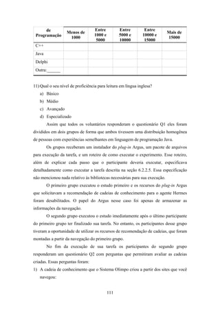 111
de
Programação
Menos de
1000
Entre
1000 e
5000
Entre
5000 e
10000
Entre
10000 e
15000
Mais de
15000
C++
Java
Delphi
Outra:______
11) Qual o seu nível de proficiência para leitura em língua inglesa?
a) Básico
b) Médio
c) Avançado
d) Especializado
Assim que todos os voluntários responderam o questionário Q1 eles foram
divididos em dois grupos de forma que ambos tivessem uma distribuição homogênea
de pessoas com experiências semelhantes em linguagem de programação Java.
Os grupos receberam um instalador do plug-in Argus, um pacote de arquivos
para execução da tarefa, e um roteiro de como executar o experimento. Esse roteiro,
além de explicar cada passo que o participante deveria executar, especificava
detalhadamente como executar a tarefa descrita na seção 6.2.2.5. Essa especificação
não mencionou nada relativo às bibliotecas necessárias para sua execução.
O primeiro grupo executou o estudo primeiro e os recursos do plug-in Argus
que solicitavam a recomendação de cadeias de conhecimento para o agente Hermes
foram desabilitados. O papel do Argus nesse caso foi apenas de armazenar as
informações da navegação.
O segundo grupo executou o estudo imediatamente após o último participante
do primeiro grupo ter finalizado sua tarefa. No entanto, os participantes desse grupo
tiveram a oportunidade de utilizar os recursos de recomendação de cadeias, que foram
montadas a partir da navegação do primeiro grupo.
No fim da execução de sua tarefa os participantes do segundo grupo
responderam um questionário Q2 com perguntas que permitiram avaliar as cadeias
criadas. Essas perguntas foram:
1) A cadeia de conhecimento que o Sistema Olimpo criou a partir dos sites que você
navegou:
 