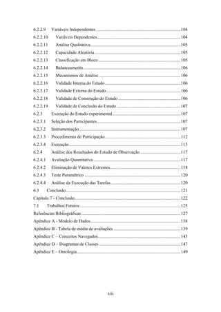 xiii
6.2.2.9 Variáveis Independentes............................................................................104
6.2.2.10 Variáveis Dependentes...........................................................................104
6.2.2.11 Análise Qualitativa.................................................................................105
6.2.2.12 Capacidade Aleatória.............................................................................105
6.2.2.13 Classificação em Bloco..........................................................................105
6.2.2.14 Balanceamento.......................................................................................106
6.2.2.15 Mecanismos de Análise .........................................................................106
6.2.2.16 Validade Interna do Estudo....................................................................106
6.2.2.17 Validade Externa do Estudo...................................................................106
6.2.2.18 Validade de Construção do Estudo........................................................106
6.2.2.19 Validade de Conclusão do Estudo .........................................................107
6.2.3 Execução do Estudo experimental.............................................................107
6.2.3.1 Seleção dos Participantes...........................................................................107
6.2.3.2 Instrumentação...........................................................................................107
6.2.3.3 Procedimento de Participação....................................................................112
6.2.3.4 Execução....................................................................................................113
6.2.4 Análise dos Resultados do Estudo de Observação ....................................117
6.2.4.1 Avaliação Quantitativa ..............................................................................117
6.2.4.2 Eliminação de Valores Extremos...............................................................118
6.2.4.3 Teste Paramétrico ......................................................................................120
6.2.4.4 Análise da Execução das Tarefas...............................................................120
6.3 Conclusão.......................................................................................................121
Capítulo 7 - Conclusão...............................................................................................122
7.1 Trabalhos Futuros ..........................................................................................125
Referências Bibliográficas.........................................................................................127
Apêndice A - Modelo de Dados.................................................................................138
Apêndice B - Tabela de média de avaliações ............................................................139
Apêndice C – Conceitos Navegados..........................................................................143
Apêndice D – Diagramas de Classes .........................................................................147
Apêndice E – Ontologia.............................................................................................149
 