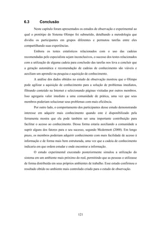 121
6.3 Conclusão
Neste capítulo foram apresentados os estudos de observação e experimental ao
qual o protótipo do Sistema Olimpo foi submetido, detalhando a metodologia que
dividiu os participantes em grupos diferentes e permutou tarefas entre eles
compartilhando suas experiências.
Embora os testes estatísticos relacionados com o uso das cadeias
recomendadas pelo especialista sejam inconclusivos, o sucesso dos testes relacionados
com a utilização de alguma cadeia para conclusão das tarefas nos leva a concluir que
a geração automática e recomendação de cadeias de conhecimento são viáveis e
auxiliam um aprendiz na pesquisa e aquisição de conhecimento.
A análise dos dados obtidos no estudo de observação mostrou que o Olimpo
pode agilizar a aquisição de conhecimento para a solução de problemas imediatos,
filtrando conteúdo na Internet e selecionando páginas visitadas por outros membros.
Isso agregaria valor imediato a uma comunidade de prática, uma vez que seus
membros poderiam solucionar seus problemas com mais eficiência.
Por outro lado, o comportamento dos participantes desse estudo demonstrando
interesse em adquirir mais conhecimento quando este é disponibilizado pela
ferramenta mostra que ela pode também ser uma importante contribuição para
facilitar o acesso ao conhecimento. Dessa forma estaria auxiliando a comunidade a
suprir alguns dos fatores para o seu sucesso, segundo Mcdermott (2000). Em longo
prazo, os membros poderiam adquirir conhecimento com mais facilidade de acesso à
informação e de forma mais bem estruturada, uma vez que a cadeia de conhecimento
indicaria em que ordem estudar e onde encontrar a informação.
O estudo experimental executado posteriormente simulou a utilização do
sistema em um ambiente mais próximo do real, permitindo que as pessoas o utilizasse
de forma distribuída em seus próprios ambientes de trabalho. Esse estudo confirmou o
resultado obtido no ambiente mais controlado criado para o estudo de observação.
 