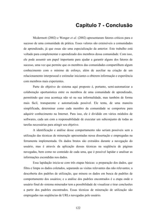 122
Capítulo 7 - Conclusão
Mcdermott (2002) e Wenger et al. (2002) apresentaram fatores críticos para o
sucesso de uma comunidade de prática. Esses valores são extensíveis a comunidades
de aprendizado, já que essas são uma especialização da anterior. Este trabalho está
voltado para complementar o aprendizado dos membros dessa comunidade. Com isso,
ele pode assumir um papel importante para ajudar a garantir alguns dos fatores de
sucesso, uma vez que permite que os membros das comunidades compartilhem algum
conhecimento com o mínimo de esforço, além de auxiliar na criação de um
relacionamento interpessoal e estimular iniciantes a obterem informação e experiência
com membros mais experientes.
Parte do objetivo do sistema aqui proposto é, portanto, semi-automatizar a
colaboração oportunística entre os membros de uma comunidade de aprendizado,
permitindo que essa aconteça não só na sua informalidade, mas também de forma
mais fácil, transparente e automatizada possível. Ele tenta, de uma maneira
simplificada, determinar como cada membro da comunidade se comportou para
adquirir conhecimento na Internet. Para isso, ele é dividido em vários módulos de
softwares, cada um com a responsabilidade de executar um subconjunto de todas as
tarefas necessárias para atingir seu objetivo.
A identificação e análise desse comportamento não seriam possíveis sem a
utilização das técnicas de mineração apresentadas nessa dissertação e empregadas na
ferramenta implementada. Os dados brutos são extraídos durante a navegação do
usuário, mas é através da aplicação dessas técnicas na seqüência de páginas
navegadas, bem como no conteúdo de cada uma, que é possível lapidar e analisar as
informações escondidas nos dados.
Essa lapidação inicia-se com três etapas básicas: a preparação dos dados, que
filtra e limpa os dados coletados, separando as visitas relevantes das não relevantes; a
descoberta dos padrões de utilização, que minera os dados em busca de padrões de
comportamento dos usuários; e a análise dos padrões encontrados é a etapa onde o
usuário final do sistema minerador tem a possibilidade de visualizar e tirar conclusões
a partir dos padrões encontrados. Essas técnicas de mineração de utilização são
empregadas nas seqüências de URLs navegadas pelo usuário.
 
