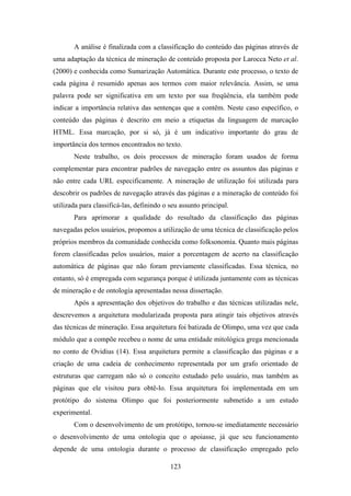 123
A análise é finalizada com a classificação do conteúdo das páginas através de
uma adaptação da técnica de mineração de conteúdo proposta por Larocca Neto et al.
(2000) e conhecida como Sumarização Automática. Durante este processo, o texto de
cada página é resumido apenas aos termos com maior relevância. Assim, se uma
palavra pode ser significativa em um texto por sua freqüência, ela também pode
indicar a importância relativa das sentenças que a contêm. Neste caso específico, o
conteúdo das páginas é descrito em meio a etiquetas da linguagem de marcação
HTML. Essa marcação, por si só, já é um indicativo importante do grau de
importância dos termos encontrados no texto.
Neste trabalho, os dois processos de mineração foram usados de forma
complementar para encontrar padrões de navegação entre os assuntos das páginas e
não entre cada URL especificamente. A mineração de utilização foi utilizada para
descobrir os padrões de navegação através das páginas e a mineração de conteúdo foi
utilizada para classificá-las, definindo o seu assunto principal.
Para aprimorar a qualidade do resultado da classificação das páginas
navegadas pelos usuários, propomos a utilização de uma técnica de classificação pelos
próprios membros da comunidade conhecida como folksonomia. Quanto mais páginas
forem classificadas pelos usuários, maior a porcentagem de acerto na classificação
automática de páginas que não foram previamente classificadas. Essa técnica, no
entanto, só é empregada com segurança porque é utilizada juntamente com as técnicas
de mineração e de ontologia apresentadas nessa dissertação.
Após a apresentação dos objetivos do trabalho e das técnicas utilizadas nele,
descrevemos a arquitetura modularizada proposta para atingir tais objetivos através
das técnicas de mineração. Essa arquitetura foi batizada de Olimpo, uma vez que cada
módulo que a compõe recebeu o nome de uma entidade mitológica grega mencionada
no conto de Ovidius (14). Essa arquitetura permite a classificação das páginas e a
criação de uma cadeia de conhecimento representada por um grafo orientado de
estruturas que carregam não só o conceito estudado pelo usuário, mas também as
páginas que ele visitou para obtê-lo. Essa arquitetura foi implementada em um
protótipo do sistema Olimpo que foi posteriormente submetido a um estudo
experimental.
Com o desenvolvimento de um protótipo, tornou-se imediatamente necessário
o desenvolvimento de uma ontologia que o apoiasse, já que seu funcionamento
depende de uma ontologia durante o processo de classificação empregado pelo
 