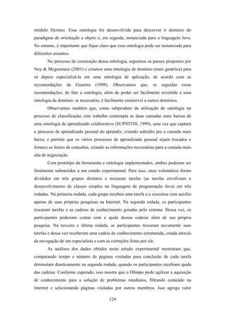 124
módulo Hermes. Essa ontologia foi desenvolvida para descrever o domínio do
paradigma de orientação a objeto e, em seguida, instanciada para a linguagem Java.
No entanto, é importante que fique claro que essa ontologia pode ser instanciada para
diferentes assuntos.
No processo de construção dessa ontologia, seguimos os passos propostos por
Noy & Mcguinness (2001) e criamos uma ontologia de domínio (mais genérica) para
só depois especializá-la em uma ontologia de aplicação, de acordo com as
recomendações de Guarino (1998). Observamos que, se seguidas essas
recomendações, de fato a ontologia, além de poder ser facilmente revertida a uma
ontologia de domínio, se necessário, é facilmente extensível a outros domínios.
Observamos também que, como subproduto da utilização de ontologia no
processo de classificação, este trabalho contempla as duas camadas mais baixas de
uma ontologia de aprendizado colaborativo (SUPNITHI, 1999), uma vez que captura
o processo de aprendizado pessoal do aprendiz, criando subsídio pra a camada mais
baixa; e permite que os vários processos de aprendizado pessoal sejam trocados e
fornece as fontes de consultas, criando as informações necessárias para a camada mais
alta de negociação.
Com protótipo da ferramenta e ontologia implementados, ambos puderam ser
finalmente submetidos a um estudo experimental. Para isso, onze voluntários foram
divididos em três grupos distintos e trocaram tarefas (as tarefas envolviam o
desenvolvimento de classes simples na linguagem de programação Java) em três
rodadas. Na primeira rodada, cada grupo recebeu uma tarefa e a executou com auxílio
apenas de suas próprias pesquisas na Internet. Na segunda rodada, os participantes
trocaram tarefas e as cadeias de conhecimento geradas pelo sistema. Dessa vez, os
participantes poderiam contar com a ajuda dessas cadeias além de sua própria
pesquisa. Na terceira e última rodada, as participantes trocaram novamente suas
tarefas e dessa vez receberam uma cadeia de conhecimento estruturada, criada através
da navegação de um especialista e com as correções feitas por ele.
As análises dos dados obtidos neste estudo experimental mostraram que,
comparando tempo e número de páginas visitadas para conclusão de cada tarefa
diminuíam drasticamente na segunda rodada, quando os participantes recebiam ajuda
das cadeias. Conforme esperado, isso mostra que o Olimpo pode agilizar a aquisição
de conhecimento para a solução de problemas imediatos, filtrando conteúdo na
Internet e selecionando páginas visitadas por outros membros. Isso agrega valor
 