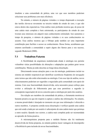 125
imediato a uma comunidade de prática, uma vez que seus membros poderiam
solucionar seus problemas com mais eficiência.
No entanto, o número de páginas visitadas e o tempo dispensado a execução
das tarefas elevou-se novamente na terceira rodada do estudo de caso, o que não
estava dentro das expectativas. Uma análise mais profunda mostrou que, de posse de
uma cadeia mais completa e bem estruturada, os participantes do estudo de caso
tiveram seus interesses em adquirir mais conhecimento estimulado. Isso aumentou o
tempo de pesquisa, o número de páginas visitadas e os seus conhecimentos no
assunto. Essa análise mostrou que o Olimpo pode também ser uma importante
contribuição para facilitar o acesso ao conhecimento. Dessa forma, acreditamos que
estamos auxiliando a comunidade a suprir alguns dos fatores para o seu sucesso,
segundo Mcdermott (2000).
7.1 Trabalhos Futuros
A flexibilidade da arquitetura modularizada aliada à ontologia nos permite
vislumbrar várias possibilidades de alterações e adaptações que podem gerar novas
contribuições. Muitas já estão descritas ao longo dessa dissertação.
Direcionando nossas atenções para o uso da ontologia, poderíamos incluir no
sistema um módulo responsável por identificar ocorrências freqüentes de navegação
entre termos que não estão relacionados na ontologia. Com esse tipo de análise, novos
relacionamentos poderiam ser sugeridos e negociados pela comunidade com apoio do
sistema. Com essa funcionalidade desenvolvida, seria necessário pouco esforço para
evoluir a utilização de folksonomia para que essa permitisse a sugestão (e
conseqüente negociação) de novos conceitos para a ontologia por parte dos usuários.
Em relação aos membros da comunidade de prática, a ferramenta mostrou-se
bastante proativa no que diz respeito à captura e análise das informações. No entanto,
a mesma proatividade é desejada no momento em que essa informação é oferecida a
outros membros. A proposta contida nessa dissertação é verificar quando uma cadeia
que está sendo criada por um usuário é subconjunto de uma cadeia maior que pertença
a outro usuário. Quando isso ocorrer, a cadeia mais completa pode ser recomendada
ao aprendiz de forma proativa.
A microarquitetura proposta para o módulo Hermes não foi totalmente
desenvolvida da forma proposta, no entanto poderia trazer vantagens de desempenho
e flexibilizá-lo para inclusão de novas funcionalidades.
 