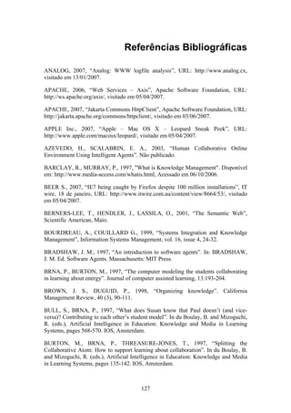 127
Referências Bibliográficas
ANALOG, 2007, “Analog: WWW logfile analysis”, URL: http://www.analog.cx,
visitado em 13/01/2007.
APACHE, 2006, “Web Services – Axis”, Apache Software Foundation, URL:
http://ws.apache.org/axis/, visitado em 05/04/2007.
APACHE, 2007, “Jakarta Commons HttpClient”, Apache Software Foundation, URL:
http://jakarta.apache.org/commons/httpclient/, visitado em 03/06/2007.
APPLE Inc., 2007, “Apple – Mac OS X – Leopard Sneak Peek”, URL:
http://www.apple.com/macosx/leopard/, visitado em 05/04/2007.
AZEVEDO, H., SCALABRIN, E. A., 2003, “Human Collaborative Online
Environment Using Intelligent Agents”. Não publicado.
BARCLAY, R., MURRAY, P., 1997, "What is Knowledge Management". Disponível
em: http://www.media-access.com/whatis.html, Acessado em 06/10/2006.
BEER S., 2007, “IE7 being caught by Firefox despite 100 million installations”, IT
wire, 18 de janeiro, URL: http://www.itwire.com.au/content/view/8664/53/, visitado
em 05/04/2007.
BERNERS-LEE, T., HENDLER, J., LASSILA, O., 2001, “The Semantic Web”,
Scientific American, Maio.
BOURDREAU, A., COUILLARD G., 1999, “Systems Integration and Knowledge
Management”, Information Systems Management, vol. 16, issue 4, 24-32.
BRADSHAW, J. M., 1997, “An introduction to software agents”. In: BRADSHAW,
J. M. Ed. Software Agents. Massachusetts: MIT Press.
BRNA, P., BURTON, M., 1997, “The computer modeling the students collaborating
in learning about energy”. Journal of computer assisted learning, 13:193-204.
BROWN, J. S., DUGUID, P., 1998, “Organizing knowledge”. California
Management Review, 40 (3), 90-111.
BULL, S., BRNA, P., 1997, “What does Susan know that Paul doesn’t (and vice-
versa)? Contributing to each other’s student model”. In du Boulay, B. and Mizoguchi,
R. (eds.), Artificial Intelligence in Education: Knowledge and Media in Learning
Systems, pages 568-570. IOS, Amsterdam.
BURTON, M., BRNA, P., THREASURE-JONES, T., 1997, “Splitting the
Collaborative Atom: How to support learning about collaboration”. In du Boulay, B.
and Mizoguchi, R. (eds.), Artificial Intelligence in Education: Knowledge and Media
in Learning Systems, pages 135-142. IOS, Amsterdam.
 