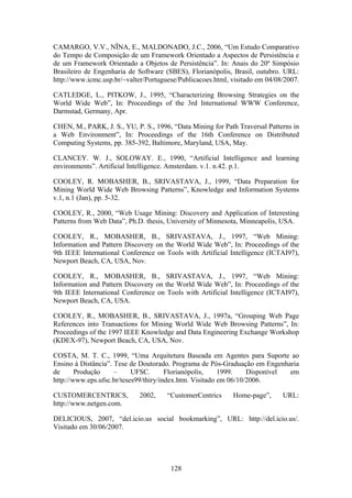 128
CAMARGO, V.V., NÏNA, E., MALDONADO, J.C., 2006, “Um Estudo Comparativo
do Tempo de Composição de um Framework Orientado a Aspectos de Persistência e
de um Framework Orientado a Objetos de Persistência”. In: Anais do 20º Simpósio
Brasileiro de Engenharia de Software (SBES), Florianópolis, Brasil, outubro. URL:
http://www.icmc.usp.br/~valter/Portuguese/Publicacoes.html, visitado em 04/08/2007.
CATLEDGE, L., PITKOW, J., 1995, “Characterizing Browsing Strategies on the
World Wide Web”, In: Proceedings of the 3rd International WWW Conference,
Darmstad, Germany, Apr.
CHEN, M., PARK, J. S., YU, P. S., 1996, “Data Mining for Path Traversal Patterns in
a Web Environment”, In: Proceedings of the 16th Conference on Distributed
Computing Systems, pp. 385-392, Baltimore, Maryland, USA, May.
CLANCEY. W. J., SOLOWAY. E., 1990, “Artificial Intelligence and learning
environments”. Artificial Intelligence. Amsterdam. v.1. n.42. p.1.
COOLEY, R. MOBASHER, B., SRIVASTAVA, J., 1999, “Data Preparation for
Mining World Wide Web Browsing Patterns”, Knowledge and Information Systems
v.1, n.1 (Jan), pp. 5-32.
COOLEY, R., 2000, “Web Usage Mining: Discovery and Application of Interesting
Patterns from Web Data”, Ph.D. thesis, University of Minnesota, Minneapolis, USA.
COOLEY, R., MOBASHER, B., SRIVASTAVA, J., 1997, “Web Mining:
Information and Pattern Discovery on the World Wide Web”, In: Proceedings of the
9th IEEE International Conference on Tools with Artificial Intelligence (ICTAI97),
Newport Beach, CA, USA, Nov.
COOLEY, R., MOBASHER, B., SRIVASTAVA, J., 1997, “Web Mining:
Information and Pattern Discovery on the World Wide Web”, In: Proceedings of the
9th IEEE International Conference on Tools with Artificial Intelligence (ICTAI97),
Newport Beach, CA, USA.
COOLEY, R., MOBASHER, B., SRIVASTAVA, J., 1997a, “Grouping Web Page
References into Transactions for Mining World Wide Web Browsing Patterns”, In:
Proceedings of the 1997 IEEE Knowledge and Data Engineering Exchange Workshop
(KDEX-97), Newport Beach, CA, USA, Nov.
COSTA, M. T. C., 1999, “Uma Arquitetura Baseada em Agentes para Suporte ao
Ensino à Distância”. Tese de Doutorado. Programa de Pós-Graduação em Engenharia
de Produção – UFSC. Florianópolis, 1999. Disponível em
http://www.eps.ufsc.br/teses99/thiry/index.htm. Visitado em 06/10/2006.
CUSTOMERCENTRICS, 2002, “CustomerCentrics Home-page”, URL:
http://www.netgen.com.
DELICIOUS, 2007, “del.icio.us social bookmarking”, URL: http://del.icio.us/.
Visitado em 30/06/2007.
 