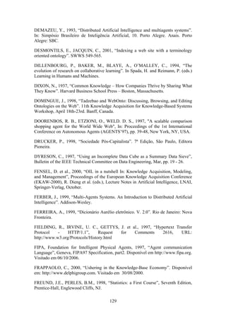 129
DEMAZEU, Y., 1993, “Distributed Artificial Intelligence and multiagents systems”.
In: Simpósio Brasileiro de Inteligência Artificial, 10. Porto Alegre. Anais. Porto
Alegre: SBC.
DESMONTILS, E., JACQUIN, C., 2001, “Indexing a web site with a terminology
oriented ontology”. SWWS 549-565.
DILLENBOURG, P., BAKER, M., BLAYE, A., O’MALLEY, C., 1994, “The
evolution of research on collaborative learning”. In Spada, H. and Reimann, P. (eds.)
Learning in Humans and Machines.
DIXON, N., 1937, “Common Knowledge – How Companies Thrive by Sharing What
They Know”. Harvard Business School Press – Boston, Massachusetts.
DOMINGUE, J., 1998, “Tadzebao and WebOnto: Discussing, Browsing, and Editing
Ontologies on the Web”. 11th Knowledge Acquisition for Knowledge-Based Systems
Workshop, April 18th-23rd. Banff, Canada.
DOORENBOS, R. B., ETZIONI, O., WELD. D. S., 1997, "A scalable comparison
shopping agent for the World Wide Web", In: Proceedings of the 1st International
Conference on Autonomous Agents (AGENTS’97), pp. 39-48, New York, NY, USA.
DRUCKER, P., 1998, “Sociedade Pós-Capitalista”. 7ª Edição, São Paulo, Editora
Pioneira.
DYRESON, C., 1997, “Using an Incomplete Data Cube as a Summary Data Sieve”,
Bulletin of the IEEE Technical Committee on Data Engineering, Mar, pp. 19 - 26.
FENSEL, D. et al., 2000, “OIL in a nutshell In: Knowledge Acquisition, Modeling,
and Management”, Proceedings of the European Knowledge Acquisition Conference
(EKAW-2000), R. Dieng et al. (eds.), Lecture Notes in Artificial Intelligence, LNAI,
Springer-Verlag, October.
FERBER, J., 1999, “Multi-Agents Systems. An Introduction to Distributed Artificial
Intelligence”. Addison-Wesley.
FERREIRA, A., 1999, “Dicionário Aurélio eletrônico. V. 2.0”. Rio de Janeiro: Nova
Fronteira.
FIELDING, R., IRVINE, U. C., GETTYS, J. et al., 1997, “Hypertext Transfer
Protocol - HTTP/1.1”, Request for Comments 2616, URL:
http://www.w3.org/Protocols/History.html
FIPA, Foundation for Intelligent Physical Agents, 1997, “Agent communication
Language”, Geneva, FIPA97 Specification, part2. Disponível em http://www.fipa.org.
Visitado em 06/10/2006.
FRAPPAOLO, C., 2000, “Ushering in the Knowledge-Base Economy”. Disponível
em: http://www.delphigroup.com. Visitado em 30/08/2000.
FREUND, J.E., PERLES, B.M., 1998, “Statistics: a First Course”, Seventh Edition,
Prentice-Hall, Englewood Cliffs, NJ.
 