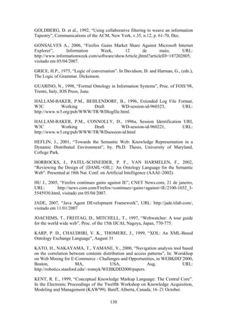 130
GOLDBERG, D. et al., 1992, “Using collaborative filtering to weave an information
Tapestry”, Communications of the ACM, New York, v.35, n.12, p. 61-70, Dec.
GONSALVES A., 2006, “Firefox Gains Market Share Against Microsoft Internet
Explorer”, Information Week, 12 de maio, URL:
http://www.informationweek.com/software/showArticle.jhtml?articleID=187202805,
visitado em 05/04/2007.
GRICE, H.P., 1975, “Logic of conversation”. In Davidson, D. and Harman, G., (eds.),
The Logic of Grammar. Dickenson.
GUARINO, N., 1998, “Formal Ontology in Information Systems”, Proc. of FOIS’98,
Trento, Italy, IOS Press, June.
HALLAM-BAKER, P.M., BEHLENDORF, B., 1996, Extended Log File Format,
W3C Working Draft WD-session-id-960323, URL:
http://www.w3.org/pub/WWW/TR/WDlogfile.html.
HALLAM-BAKER, P.M., CONNOLLY, D., 1996a, Session Identification URI,
W3C Working Draft WD-session-id-960221, URL:
http://www.w3.org/pub/WWW/TR/WDsession-id.html
HEFLIN, J., 2001, “Towards the Semantic Web: Knowledge Representation in a
Dynamic Distributed Environment”, by. Ph.D. Thesis, University of Maryland,
College Park.
HORROCKS, I., PATEL-SCHNEIDER, P. F., VAN HARMELEN, F., 2002,
“Reviewing the Design of {DAML+OIL}: An Ontology Language for the Semantic
Web”. Presented at 18th Nat. Conf. on Artificial Intelligence (AAAI~2002).
HU J., 2005, “Firefox continues gains against IE”, CNET News.com, 21 de janeiro,
URL: http://news.com.com/Firefox+continues+gains+against+IE/2100-1032_3-
5545930.html, visitado em 05/04/2007.
JADE, 2007, “Java Agent DEvelopment Framework”, URL: http://jade.tilab.com/,
visitado em 11/01/2007
JOACHIMS, T., FREITAG, D., MITCHELL, T., 1997, “Webwatcher: A tour guide
for the world wide web”, Proc. of the 15th IJCAI, Nagoya, Japan, 770-775.
KARP, P. D., CHAUDHRI, V. K., THOMERE, J., 1999, “XOL: An XML-Based
Ontology Exchange Language”, August 31
KATO, H., NAKAYAMA, T., YAMANE, Y., 2000, “Navigation analysis tool based
on the correlation between contents distribution and access patterns”, In: Worskhop
on Web Mining for E-Commerce - Challenges and Opportunities, in WEBKDD’2000,
Boston, MA, USA, Aug, URL:
http://robotics.stanford.edu/~ronnyk/WEBKDD2000/papers.
KENT, R. E., 1999, “Conceptual Knowledge Markup Language: The Central Core”.
In the Electronic Proceedings of the Twelfth Workshop on Knowledge Acquisition,
Modeling and Management (KAW'99). Banff, Alberta, Canada, 16–21 October.
 