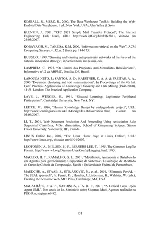 131
KIMBALL, R., MERZ, R., 2000, The Data Webhouse Toolkit: Building the Web-
Enabled Data Warehouse, 1 ed., New York, USA, John Wiley & Sons.
KLENSIN, J., 2001, “RFC 2821 Simple Mail Transfer Protocol”, The Internet
Engineering Task Force, URL: http://tools.ietf.org/html/rfc2821, visitado em
24/05/2007.
KOBAYASHI, M., TAKEDA, K.M, 2000, “Information retrieval on the Web”, ACM
Computing Surveys, v. 32, n. 2 (Jun), pp. 144-173.
KUUSI, O., 1999, “Growing and learning entrepreneurial networks ad the focus of the
national innovation strategy”, in Schienstock and Kuusi, eds.
LAMPREIA, C., 1993, “Os Limites das Propostas Anti-Mentalistas Behavioristas”,
Informativo nº. 2 da ABPMC, Brasília, DF, Brasil.
LAROCCA NETO, J.; SANTOS, A. D.; KAESTNER, C. A. A. & FREITAS, A. A.,
2000 “Document clustering and text summarization”. In Proceedings of the 4th Int.
Conf. Practical Applications of Knowledge Discovery and Data Mining (Padd-2000),
41-55. London: The Practical Application Company.
LAVE, J., WENGER, E., 1991, “Situated Learning: Legitimate Peripheral
Participation”. Cambridge University, New York, NY.
LEITCH, M., 1986, “Human Knowledge Design by undergraduate project”, URL:
http://www.learningideas.me.uk/HKDesign/HKDdissertation.html, visitado em
04/06/2007.
LI, T., 2001, Web-Document Prediction And Presending Using Association Rule
Sequential Classifiers, M.Sc. dissertation, School of Computing Science, Simon
Fraser University, Vancouver, BC, Canada.
LINUX Online Inc., 2007, “The Linux Home Page at Linux Online”, URL:
http://www.linux.org/, visitado em 05/04/2007.
LUOTONEN, A., NIELSEN, H. F., BERNERS-LEE, T., 1995, The Common Logfile
Format. http://www.w3.org/Daemon/User/Config/Logging.html, 1995.
MACEDO, H. T., RAMALHO, G. L., 2001, “Mobilidade, Autonomia e Distribuição
em Agentes para gerenciamento Corporativo de Sistemas”. Dissertação de Mestrado
do Curso de Ciência da Computação. Recife : Universidade Federal de Pernambuco.
MAEDCHE, A., STAAB, S., STOJANOVIC, N., et al., 2001, “SEmantic PortAL –
The SEAL approach”, In: Fensel, D. , Hendler, J., Lieberman, H., Wahlster, W. (eds.),
Creating the Semantic Web, MIT Press, Cambridge, MA, USA.
MAGALHÃES, J. A. P., SARDINHA, J. A. R. P., 2001, “A Critical Look Upon
Agent UML”. Nos anais do 1o. Seminário sobre Sistemas Multi-Agentes realizado na
PUC-Rio, páginas 69-82.
 