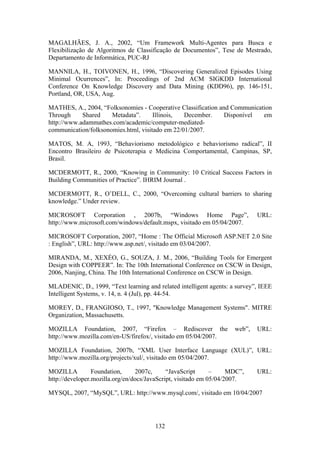 132
MAGALHÃES, J. A., 2002, “Um Framework Multi-Agentes para Busca e
Flexibilização de Algoritmos de Classificação de Documentos”, Tese de Mestrado,
Departamento de Informática, PUC-RJ
MANNILA, H., TOIVONEN, H., 1996, “Discovering Generalized Episodes Using
Minimal Ocurrences”, In: Proceedings of 2nd ACM SIGKDD International
Conference On Knowledge Discovery and Data Mining (KDD96), pp. 146-151,
Portland, OR, USA, Aug.
MATHES, A., 2004, “Folksonomies - Cooperative Classification and Communication
Through Shared Metadata”. Illinois, December. Disponível em
http://www.adammathes.com/academic/computer-mediated-
communication/folksonomies.html, visitado em 22/01/2007.
MATOS, M. A, 1993, “Behaviorismo metodológico e behaviorismo radical”, II
Encontro Brasileiro de Psicoterapia e Medicina Comportamental, Campinas, SP,
Brasil.
MCDERMOTT, R., 2000, “Knowing in Community: 10 Critical Success Factors in
Building Communities of Practice”. IHRIM Journal .
MCDERMOTT, R., O’DELL, C., 2000, “Overcoming cultural barriers to sharing
knowledge.” Under review.
MICROSOFT Corporation , 2007b, “Windows Home Page”, URL:
http://www.microsoft.com/windows/default.mspx, visitado em 05/04/2007.
MICROSOFT Corporation, 2007, “Home : The Official Microsoft ASP.NET 2.0 Site
: English”, URL: http://www.asp.net/, visitado em 03/04/2007.
MIRANDA, M., XEXÉO, G., SOUZA, J. M., 2006, “Building Tools for Emergent
Design with COPPEER”. In: The 10th International Conference on CSCW in Design,
2006, Nanjing, China. The 10th International Conference on CSCW in Design.
MLADENIC, D., 1999, “Text learning and related intelligent agents: a survey”, IEEE
Intelligent Systems, v. 14, n. 4 (Jul), pp. 44-54.
MOREY, D., FRANGIOSO, T., 1997, "Knowledge Management Systems". MITRE
Organization, Massachusetts.
MOZILLA Foundation, 2007, “Firefox – Rediscover the web”, URL:
http://www.mozilla.com/en-US/firefox/, visitado em 05/04/2007.
MOZILLA Foundation, 2007b, “XML User Interface Language (XUL)”, URL:
http://www.mozilla.org/projects/xul/, visitado em 05/04/2007.
MOZILLA Foundation, 2007c, “JavaScript – MDC”, URL:
http://developer.mozilla.org/en/docs/JavaScript, visitado em 05/04/2007.
MYSQL, 2007, “MySQL”, URL: http://www.mysql.com/, visitado em 10/04/2007
 