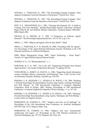 133
NONAKA, I., TAKEUCHI, H., 1995, "The Knowledge-Creating Company: How
Japanese Companies Create the Dynamics of Innovation". Oxford Univ. Press.
NONAKA, I., TAKEUCHI, H., 1995, "The Knowledge-Creating Company: How
Japanese Companies Create the Dynamics of Innovation". Oxford Univ. Press.
NOY, N. F., MCGUINNESS, D. L., 2001, “Ontology Development 101: A Guide to
Creating Your First Ontology''. Stanford Knowledge Systems Laboratory Technical
Report KSL-01-05 and Stanford Medical Informatics Technical Report SMI-2001-
0880, March 2001.
NWANA, H. S., NDUMU, D. T., 1999, “A Perspective on Software Agents
Research”. The Knowledge Engineering Review. Vol 14, No 2, pp 1-18.
ODELL, J., 1999, “Objects and Agents: How do they differ?”. Draft.
ODELL, J., PARUNAK, H. V. D., BAUER, B., 2000, “Extending UML for Agents”.
Em Proceedings of the Agent-Oriented Information Systems Workshop at the 17th
National conference on Artificial Intelligence.
OMG, Object Management Group, 2000, “Agent Technology – Green Paper”.
Version 1.0. Agent Platform Special Interest Group.
OVIDIUS, P. N., 14, “Metamorphoseon”, v. 1.
PARUNAK, H. V. D., 1997, “‘Go to the Ant’: Engineering Principles from Natural
Agent Systems”, Em Annals of Operations Research, 75, páginas 69-101.
PAWLOWSKI, S., ROBEY, D., RAVEN, A., 2000, “Supporting shared information
systems: boundary objects, communities, and brokering”, Proc. of the 21st Int. Conf.
on Information Systems. Brisbane, Australia, pp. 329-338.
PEREIRA, V. B., REZENDE, J. L., XEXEO, G. B., SOUZA, J. M., 2006, “Building
a Personal Knowledge Recommendation System using Agents, Learning Ontologies
and Web Mining”. In: 10th International Conference o Computer Supported
Cooperatice Work in Design, 2006, Nanjing. Proceedings of 10th International
Conference o Computer Supported Cooperative Work in Design, v. I. p. 147-142.
PEREIRA, V. B., REZENDE, J. L., XEXEO, G. B., SOUZA, J. M., 2007, “Olympus:
Personal Knowledge Recommendation using Agents, Ontologies and Web Mining.”,
Lecture Notes in Computer Science.
PERKOWITZ, M., ETZIONI, O., 1997, “Adaptive web sites: an AI challenge”, In:
Proceedings of the 15th International Joint Conference on Artificial Intelligence
(IJCAI97), pp. 16-23, Nagoya, Japan, Aug.
PERKOWITZ, M., ETZIONI, O., 1998, “Adaptive web sites: Automatically
synthesizing web pages”, In: Proceedings of the 15th National Conference on
Artificial Intelligence, pp. 727-732, Madison, WI, USA, Jul.
 