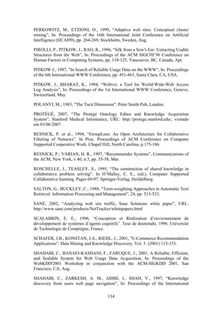 134
PERKOWITZ, M., ETZIONI, O., 1999, “Adaptive web sites: Conceptual cluster
mining”, In: Proceedings of the 16th International Joint Conference on Artificial
Intelligence (IJCAI99), pp. 264-269, Stockholm, Sweden, Aug.
PIROLLI, P., PITKOW, J., RAO, R., 1996, “Silk from a Sow's Ear: Extracting Usable
Structures from the Web”, In: Proceedings of the ACM SIGCHI’96 Conference on
Human Factors in Computing Systems, pp. 118-125, Vancouver, BC, Canada, Apr.
PITKOW J., 1997, "In Search of Reliable Usage Data on the WWW", In: Proceedings
of the 6th International WWW Conference, pp. 451-463, Santa Clara, CA, USA.
PITKOW, J., BHARAT, K., 1994, “Webviz: a Tool for World-Wide-Web Access
Log Analysis”, In: Proceedings of the 1st International WWW Conference, Geneve,
Switzerland, May.
POLANYI, M., 1983, "The Tacit Dimension". Peter Smith Pub, London.
PROTÉGÉ, 2007, “The Protégé Ontology Editor and Knowledge Acquisition
System”, Stanford Medical Informatics, URL: http://protege.stanford.edu/, visitado
em 03/06/2007.
RESNICK, P. et al., 1994, “GroupLens: An Open Architecture for Collaborative
Filtering of Netnews”. In Proc. Proceedings of ACM Conference on Computer
Supported Cooperative Work. Chapel Hill, North Carolina, p.175-186.
RESNICK, P.; VARIAN, H. R., 1997, “Recommender Systems”, Communications of
the ACM, New York, v.40, n.3, pp. 55-58, Mar.
ROSCHELLE, J., TEASLEY, S., 1995, “The construction of shared knowledge in
collaborative problem solving”. In O’Malley, C. E., (ed.), Computer Supported
Collaborative learning. Pages 69-97. Springer-Verlag, Heildelberg.
SALTON, G., BUCKLEY, C., 1988, “Term-weighting Approaches in Automatic Text
Retrieval. Information Processing and Management”, 24, pp. 513-523.
SANE, 2002, “Analyzing web site traffic, Sane Solutions white paper”, URL:
http://www.sane.com/products/NetTracker/whitepapers.html
SCALABRIN, E. E., 1996, “Conception et Réalization d’environnement de
développement de systèmes d’agents cognitifs”. Tese de doutorado, 1996. Université
de Technologie de Compiègne, France.
SCHAFER, J.B., KONSTAN, J.A., RIEDL, J., 2001, "E-Commerce Recommendation
Applications". Data Mining and Knowledge Discovery, Vol. 5. (2001) 115-153.
SHAHABI, C., BANAEI-KASHANI, F., FARUQUE, J., 2001, A Reliable, Efficient,
and Scalable System for Web Usage Data Acquisition, In: Proceedings of the
WebKDD'2001 Workshop in conjunction with the ACM-SIGKDD 2001, San
Francisco, CA, Aug.
SHAHABI, C., ZARKESH, A. M., ADIBI, J., SHAH, V., 1997, “Knowledge
discovery from users web page navigation”, In: Proceedings of the International
 