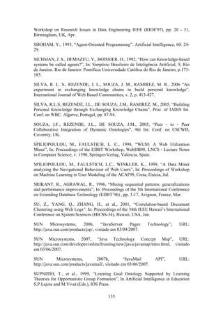 135
Workshop on Research Issues in Data Engineering IEEE (RIDE'97), pp. 20 - 31,
Birmingham, UK, Apr.
SHOHAM, Y., 1993, “Agent-Oriented Programming”. Artificial Intelligence, 60: 24-
29.
SICHMAN, J. S., DEMAZEU, Y., BOISSIER, O., 1992, “How can Knowledge-based
systems be called agents?”, In: Simpósio Brasileiro de Inteligência Artificial, 9, Rio
de Janeiro. Rio de Janeiro: Pontifícia Universidade Católica do Rio de Janeiro, p.173-
185.
SILVA, R. L. S., REZENDE, J. L., SOUZA, J. M., RAMIREZ, M. R., 2006 “An
experiment in exchanging knowledge chains to build personal knowledge”.
International Journal of Web Based Communities, v. 2, p. 413-427.
SILVA, R.L.S, REZENDE, J.L., DE SOUZA, J.M., RAMIREZ, M., 2005, “Building
Personal Knowledge through Exchanging Knowledge Chains”, Proc. of IADIS Int.
Conf. on WBC. Algarve, Portugal, pp. 87-94.
SOUZA, J.F., REZENDE, J.L., DE SOUZA, J.M., 2005, “Peer - to - Peer
Collaborative Integration of Dynamic Ontologies”, 9th Int. Conf. on CSCWD,
Coventry, UK.
SPILIOPOULOU, M., FAULSTICH, L. C., 1998, “WUM: A Web Utilization
Miner”, In: Proceedings of the EDBT Workshop, WebDB98, LNCS - Lecture Notes
in Computer Science, v. 1590, Springer-Verlag, Valencia, Spain.
SPILIOPOULOU, M., FAULSTICH, L.C., WINKLER, K., 1999, “A Data Miner
analyzing the Navigational Behaviour of Web Users”, In: Proceedings of Workshop
on Machine Learning in User Modeling of the ACAI'99, Creta, Grécia, Jul.
SRIKANT, R., AGRAWAL, R., 1996, “Mining sequential patterns: generalizations
and performance improvements”, In: Proceedings of the 5th International Conference
on Extending Database Technology (EDBT’96) , pp. 3-17, Avignon, France, Mar.
SU, Z., YANG, Q., ZHANG, H., et al., 2001, “Correlation-based Document
Clustering using Web Logs”, In: Proceedings of the 34th IEEE Hawaii’s International
Conference on System Sciences (HICSS-34), Hawaii, USA, Jan.
SUN Microsystems, 2006, “JavaServer Pages Technology”, URL:
http://java.sun.com/products/jsp/, visitado em 03/04/2007.
SUN Microsystems, 2007, “Java Technology Concept Map”, URL:
http://java.sun.com/developer/onlineTraining/new2java/javamap/intro.html, visitado
em 03/06/2007.
SUN Microsystems, 2007b, “JavaMail API”, URL:
http://java.sun.com/products/javamail/, visitado em 03/06/2007.
SUPNITHI, T., et al., 1999, “Learning Goal Ontology Supported by Learning
Theories for Opportunistic Group Formation”, In Artificial Intelligence in Education
S.P.Lajoie and M.Vivet (Eds.), IOS Press.
 