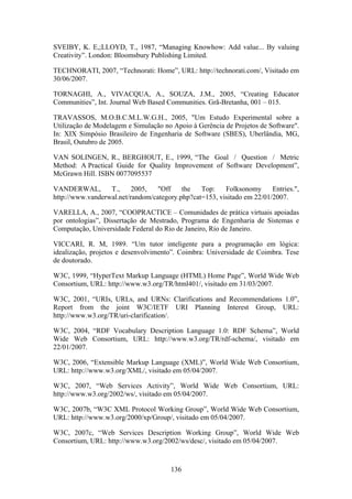 136
SVEIBY, K. E,;LLOYD, T., 1987, “Managing Knowhow: Add value... By valuing
Creativity”. London: Bloomsbury Publishing Limited.
TECHNORATI, 2007, “Technorati: Home”, URL: http://technorati.com/, Visitado em
30/06/2007.
TORNAGHI, A., VIVACQUA, A., SOUZA, J.M., 2005, “Creating Educator
Communities”, Int. Journal Web Based Communities. Grã-Bretanha, 001 – 015.
TRAVASSOS, M.O.B.C.M.L.W.G.H., 2005, "Um Estudo Experimental sobre a
Utilização de Modelagem e Simulação no Apoio à Gerência de Projetos de Software".
In: XIX Simpósio Brasileiro de Engenharia de Software (SBES), Uberlândia, MG,
Brasil, Outubro de 2005.
VAN SOLINGEN, R., BERGHOUT, E., 1999, “The Goal / Question / Metric
Method: A Practical Guide for Quality Improvement of Software Development”,
McGrawn Hill. ISBN 0077095537
VANDERWAL, T., 2005, "Off the Top: Folksonomy Entries.",
http://www.vanderwal.net/random/category.php?cat=153, visitado em 22/01/2007.
VARELLA, A., 2007, “COOPRACTICE – Comunidades de prática virtuais apoiadas
por ontologias”, Dissertação de Mestrado, Programa de Engenharia de Sistemas e
Computação, Universidade Federal do Rio de Janeiro, Rio de Janeiro.
VICCARI, R. M, 1989. “Um tutor inteligente para a programação em lógica:
idealização, projetos e desenvolvimento”. Coimbra: Universidade de Coimbra. Tese
de doutorado.
W3C, 1999, “HyperText Markup Language (HTML) Home Page”, World Wide Web
Consortium, URL: http://www.w3.org/TR/html401/, visitado em 31/03/2007.
W3C, 2001, “URIs, URLs, and URNs: Clarifications and Recommendations 1.0”,
Report from the joint W3C/IETF URI Planning Interest Group, URL:
http://www.w3.org/TR/uri-clarification/.
W3C, 2004, “RDF Vocabulary Description Language 1.0: RDF Schema”, World
Wide Web Consortium, URL: http://www.w3.org/TR/rdf-schema/, visitado em
22/01/2007.
W3C, 2006, “Extensible Markup Language (XML)”, World Wide Web Consortium,
URL: http://www.w3.org/XML/, visitado em 05/04/2007.
W3C, 2007, “Web Services Activity”, World Wide Web Consortium, URL:
http://www.w3.org/2002/ws/, visitado em 05/04/2007.
W3C, 2007b, “W3C XML Protocol Working Group”, World Wide Web Consortium,
URL: http://www.w3.org/2000/xp/Group/, visitado em 05/04/2007.
W3C, 2007c, “Web Services Description Working Group”, World Wide Web
Consortium, URL: http://www.w3.org/2002/ws/desc/, visitado em 05/04/2007.
 