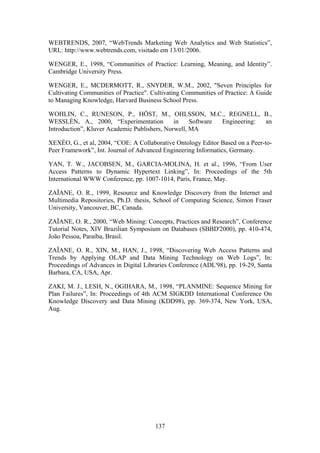 137
WEBTRENDS, 2007, “WebTrends Marketing Web Analytics and Web Statistics”,
URL: http://www.webtrends.com, visitado em 13/01/2006.
WENGER, E., 1998, “Communities of Practice: Learning, Meaning, and Identity”.
Cambridge University Press.
WENGER, E., MCDERMOTT, R., SNYDER, W.M., 2002, "Seven Principles for
Cultivating Communities of Practice". Cultivating Communities of Practice: A Guide
to Managing Knowledge, Harvard Business School Press.
WOHLIN, C., RUNESON, P., HÖST, M., OHLSSON, M.C., REGNELL, B.,
WESSLÉN, A., 2000, “Experimentation in Software Engineering: an
Introduction”, Kluver Academic Publishers, Norwell, MA
XEXÉO, G., et al, 2004, “COE: A Collaborative Ontology Editor Based on a Peer-to-
Peer Framework”, Int. Journal of Advanced Engineering Informatics, Germany.
YAN, T. W., JACOBSEN, M., GARCIA-MOLINA, H. et al., 1996, “From User
Access Patterns to Dynamic Hypertext Linking”, In: Proceedings of the 5th
International WWW Conference, pp. 1007-1014, Paris, France, May.
ZAÏANE, O. R., 1999, Resource and Knowledge Discovery from the Internet and
Multimedia Repositories, Ph.D. thesis, School of Computing Science, Simon Fraser
University, Vancouver, BC, Canada.
ZAÏANE, O. R., 2000, “Web Mining: Concepts, Practices and Research”, Conference
Tutorial Notes, XIV Brazilian Symposium on Databases (SBBD'2000), pp. 410-474,
João Pessoa, Paraíba, Brasil.
ZAÏANE, O. R., XIN, M., HAN, J., 1998, “Discovering Web Access Patterns and
Trends by Applying OLAP and Data Mining Technology on Web Logs”, In:
Proceedings of Advances in Digital Libraries Conference (ADL'98), pp. 19-29, Santa
Barbara, CA, USA, Apr.
ZAKI, M. J., LESH, N., OGIHARA, M., 1998, “PLANMINE: Sequence Mining for
Plan Failures”, In: Proceedings of 4th ACM SIGKDD International Conference On
Knowledge Discovery and Data Mining (KDD98), pp. 369-374, New York, USA,
Aug.
 