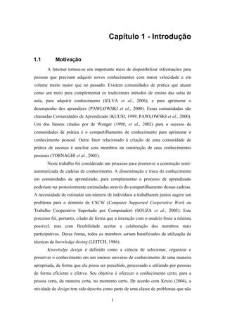 1
Capítulo 1 - Introdução
1.1 Motivação
A Internet tornou-se um importante meio de disponibilizar informações para
pessoas que precisam adquirir novos conhecimentos com maior velocidade e em
volume muito maior que no passado. Existem comunidades de prática que atuam
como um meio para complementar os tradicionais métodos de ensino das salas de
aula, para adquirir conhecimento (SILVA et al., 2006), e para aprimorar o
desempenho dos aprendizes (PAWLOWSKI et al., 2000). Essas comunidades são
chamadas Comunidades de Aprendizado (KUUSI, 1999; PAWLOWSKI et al., 2000).
Um dos fatores citados por de Wenger (1998; et al., 2002) para o sucesso de
comunidades de prática é o compartilhamento de conhecimento para aprimorar o
conhecimento pessoal. Outro fator relacionado à criação de uma comunidade de
prática de sucesso é auxiliar seus membros na construção de seus conhecimentos
pessoais (TORNAGHI et al., 2005).
Neste trabalho foi considerado um processo para promover a construção semi-
automatizada de cadeias de conhecimento. A disseminação e troca do conhecimento
em comunidades de aprendizado, para complementar o processo de aprendizado
poderiam ser posteriormente estimuladas através do compartilhamento dessas cadeias.
A necessidade de estimular um número de indivíduos a trabalharem juntos sugere um
problema para o domínio de CSCW (Computer Supported Cooperative Work ou
Trabalho Cooperativo Suportado por Computador) (SOUZA et al., 2005). Este
processo foi, portanto, criado de forma que a interação com o usuário fosse a mínima
possível, mas com flexibilidade aceitar a colaboração dos membros mais
participativos. Dessa forma, todos os membros seriam beneficiados da utilização de
técnicas de knowledge desing (LEITCH, 1986).
Knowledge design é definido como a ciência de selecionar, organizar e
preservar o conhecimento em um imenso universo de conhecimento de uma maneira
apropriada, de forma que ele possa ser percebido, processado e utilizado por pessoas
de forma eficiente e efetiva. Seu objetivo é oferecer o conhecimento certo, para a
pessoa certa, da maneira certa, no momento certo. De acordo com Xexéo (2004), a
atividade de design tem sido descrita como parte de uma classe de problemas que não
 