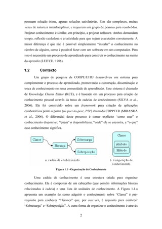 2
possuem solução ótima, apenas soluções satisfatórias. Eles são complexos, muitas
vezes de natureza interdisciplinar, e requerem um grupo de pessoas para resolvê-los.
Projetar conhecimento é similar, em princípio, a projetar software. Ambos demandam
tempo, reflexão cuidadosa e criatividade para que sejam executados corretamente. A
maior diferença é que não é possível simplesmente “instalar” o conhecimento no
cérebro de alguém, como é possível fazer com um software em um computador. Para
isso é necessário um processo de aprendizado para construir o conhecimento na mente
do aprendiz (LEITCH, 1986).
1.2 Contexto
Um grupo de pesquisa da COOPE/UFRJ desenvolveu um sistema para
complementar o processo de aprendizado, promovendo a construção, disseminação e
troca de conhecimento em uma comunidade de aprendizado. Esse sistema é chamado
de Knowledge Chains Editor (KCE), e é baseado em um processo para criação de
conhecimento pessoal através da troca de cadeias de conhecimento (SILVA et al.,
2006). Ele foi construído sobre um framework para criação de aplicações
colaborativas ponto a ponto (ou peer-to-peer, P2P) chamado COPPEER (MIRANDA
et al., 2006). O diferencial deste processo é tornar explícito “como usar” o
conhecimento disponível, “quem” o disponibilizou, “onde” ele se encontra, e “o que”
esse conhecimento significa.
Figura 1.1 - Organização do Conhecimento
Uma cadeia de conhecimento é uma estrutura criada para organizar
conhecimento. Ela é compostas de um cabeçalho (que contém informações básicas
relacionadas à cadeia) e uma lista de unidades de conhecimento. A Figura 1.1.a
apresenta um exemplo de como adquirir o conhecimento sobre “Classe” é pré-
requisito para conhecer “Herança” que, por sua vez, é requisito para conhecer
“Sobrecarga” e “Sobreposição”. A outra forma de organizar o conhecimento é através
 