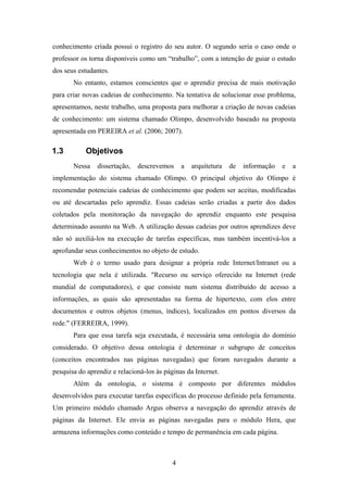 4
conhecimento criada possui o registro do seu autor. O segundo seria o caso onde o
professor os torna disponíveis como um “trabalho”, com a intenção de guiar o estudo
dos seus estudantes.
No entanto, estamos conscientes que o aprendiz precisa de mais motivação
para criar novas cadeias de conhecimento. Na tentativa de solucionar esse problema,
apresentamos, neste trabalho, uma proposta para melhorar a criação de novas cadeias
de conhecimento: um sistema chamado Olimpo, desenvolvido baseado na proposta
apresentada em PEREIRA et al. (2006; 2007).
1.3 Objetivos
Nessa dissertação, descrevemos a arquitetura de informação e a
implementação do sistema chamado Olimpo. O principal objetivo do Olimpo é
recomendar potenciais cadeias de conhecimento que podem ser aceitas, modificadas
ou até descartadas pelo aprendiz. Essas cadeias serão criadas a partir dos dados
coletados pela monitoração da navegação do aprendiz enquanto este pesquisa
determinado assunto na Web. A utilização dessas cadeias por outros aprendizes deve
não só auxiliá-los na execução de tarefas específicas, mas também incentivá-los a
aprofundar seus conhecimentos no objeto de estudo.
Web é o termo usado para designar a própria rede Internet/Intranet ou a
tecnologia que nela é utilizada. "Recurso ou serviço oferecido na Internet (rede
mundial de computadores), e que consiste num sistema distribuído de acesso a
informações, as quais são apresentadas na forma de hipertexto, com elos entre
documentos e outros objetos (menus, índices), localizados em pontos diversos da
rede." (FERREIRA, 1999).
Para que essa tarefa seja executada, é necessária uma ontologia do domínio
considerado. O objetivo dessa ontologia é determinar o subgrupo de conceitos
(conceitos encontrados nas páginas navegadas) que foram navegados durante a
pesquisa do aprendiz e relacioná-los às páginas da Internet.
Além da ontologia, o sistema é composto por diferentes módulos
desenvolvidos para executar tarefas específicas do processo definido pela ferramenta.
Um primeiro módulo chamado Argus observa a navegação do aprendiz através de
páginas da Internet. Ele envia as páginas navegadas para o módulo Hera, que
armazena informações como conteúdo e tempo de permanência em cada página.
 
