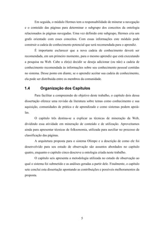 5
Em seguida, o módulo Hermes tem a responsabilidade de minerar a navegação
e o conteúdo das páginas para determinar o subgrupo dos conceitos da ontologia
relacionados às páginas navegadas. Uma vez definido este subgrupo, Hermes cria um
grafo orientado com esses conceitos. Com essas informações este módulo pode
construir a cadeia de conhecimento potencial que será recomendada para o aprendiz.
É importante esclarecer que a nova cadeia de conhecimento deverá ser
recomendada, em um primeiro momento, para o mesmo aprendiz que está executando
a pesquisa na Web. Cabe a ele(a) decidir se deseja adicionar (ou não) a cadeia de
conhecimento recomendada às informações sobre seu conhecimento pessoal contidas
no sistema. Desse ponto em diante, se o aprendiz aceitar sua cadeia de conhecimento,
ela pode ser distribuída entre os membros da comunidade.
1.4 Organização dos Capítulos
Para facilitar a compreensão do objetivo deste trabalho, o capítulo dois dessa
dissertação oferece uma revisão da literatura sobre temas como conhecimento e sua
aquisição, comunidades de prática e de aprendizado e como sistemas podem apoiá-
las.
O capítulo três destina-se a explicar as técnicas de mineração da Web,
dividindo essa atividade em mineração de conteúdo e de utilização. Aproveitamos
ainda para apresentar técnicas de folksonomia, utilizada para auxiliar no processo de
classificação das páginas.
A arquitetura proposta para o sistema Olimpo e a descrição de como ele foi
desenvolvido para seu estudo de observação são assuntos abordados no capítulo
quatro, enquanto o capítulo cinco descreve a ontologia criada neste trabalho.
O capítulo seis apresenta a metodologia utilizada no estudo de observação ao
qual o sistema foi submetido e as análises geradas a partir dele. Finalmente, o capítulo
sete conclui esta dissertação apontando as contribuições e possíveis melhoramentos da
proposta.
 