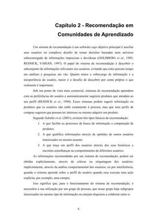 6
Capítulo 2 - Recomendação em
Comunidades de Aprendizado
Um sistema de recomendação é um software cujo objetivo principal é auxiliar
seus usuários no complexo desafio de tomar decisões baseadas num universo
sobrecarregado de informações imprecisas e duvidosas (GOLDBERG et al., 1992;
RESNICK, VARIAN, 1997). O papel do sistema de recomendação é descobrir o
subconjunto de informações relevantes aos usuários, evitando que estes percam tempo
em análises e pesquisas em vão. Quanto maior a sobrecarga de informação e a
inexperiência do usuário, maior é o desafio de descobrir por conta própria o que
realmente é importante.
Sob um ponto de vista mais comercial, sistemas de recomendação aprendem
com as preferências do usuário e automaticamente sugerem produtos que atendam ao
seu perfil (RESNICK et al., 1994). Esses sistemas podem sugerir informação ou
produtos que os usuários não estão exatamente à procura, mas que seus perfis de
compras sugerem que possam ter interesse ou mesmo adquirir um produto.
Segundo Schafer et al. (2001), existem três tipos básicos de recomendação:
1. A que facilita os processos de busca de informação e comparação de
produtos.
2. A que qualifica informações através de opiniões de outros usuários
interessados no mesmo assunto.
3. A que traça um perfil dos usuários através dos seus históricos e
encontra semelhanças no comportamento de diferentes usuários.
As informações recomendadas por um sistema de recomendação, podem ser
obtidas explicitamente, através de críticas ou etiquetagem dos usuários;
implicitamente, através da análise comportamental dos usuários; ou por interferência,
quando o sistema aprende sobre o perfil do usuário quando esse executa uma ação
explícita, por exemplo, uma compra.
Isso significa que, para o funcionamento do sistema de recomendação, é
necessária a sua utilização por um grupo de pessoas, que nesse grupo haja subgrupos
interessados no mesmo tipo de informação ou estejam dispostos a colaborar entre si.
 