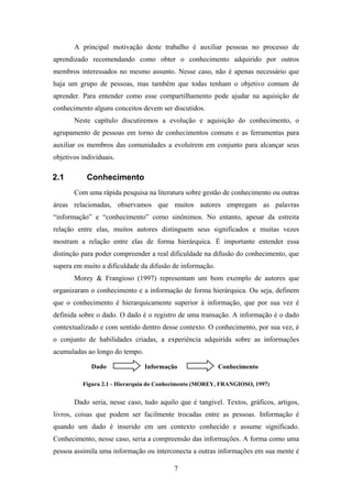 7
A principal motivação deste trabalho é auxiliar pessoas no processo de
aprendizado recomendando como obter o conhecimento adquirido por outros
membros interessados no mesmo assunto. Nesse caso, não é apenas necessário que
haja um grupo de pessoas, mas também que todas tenham o objetivo comum de
aprender. Para entender como esse compartilhamento pode ajudar na aquisição de
conhecimento alguns conceitos devem ser discutidos.
Neste capítulo discutiremos a evolução e aquisição do conhecimento, o
agrupamento de pessoas em torno de conhecimentos comuns e as ferramentas para
auxiliar os membros das comunidades a evoluírem em conjunto para alcançar seus
objetivos individuais.
2.1 Conhecimento
Com uma rápida pesquisa na literatura sobre gestão de conhecimento ou outras
áreas relacionadas, observamos que muitos autores empregam as palavras
“informação” e “conhecimento” como sinônimos. No entanto, apesar da estreita
relação entre elas, muitos autores distinguem seus significados e muitas vezes
mostram a relação entre elas de forma hierárquica. É importante entender essa
distinção para poder compreender a real dificuldade na difusão do conhecimento, que
supera em muito a dificuldade da difusão de informação.
Morey & Frangioso (1997) representam um bom exemplo de autores que
organizaram o conhecimento e a informação de forma hierárquica. Ou seja, definem
que o conhecimento é hierarquicamente superior à informação, que por sua vez é
definida sobre o dado. O dado é o registro de uma transação. A informação é o dado
contextualizado e com sentido dentro desse contexto. O conhecimento, por sua vez, é
o conjunto de habilidades criadas, a experiência adquirida sobre as informações
acumuladas ao longo do tempo.
Figura 2.1 - Hierarquia do Conhecimento (MOREY, FRANGIOSO, 1997)
Dado seria, nesse caso, tudo aquilo que é tangível. Textos, gráficos, artigos,
livros, coisas que podem ser facilmente trocadas entre as pessoas. Informação é
quando um dado é inserido em um contexto conhecido e assume significado.
Conhecimento, nesse caso, seria a compreensão das informações. A forma como uma
pessoa assimila uma informação ou interconecta a outras informações em sua mente é
Informação ConhecimentoDado
 