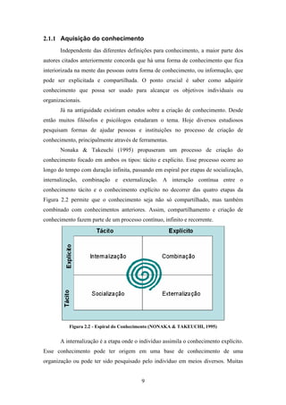 9
2.1.1 Aquisição do conhecimento
Independente das diferentes definições para conhecimento, a maior parte dos
autores citados anteriormente concorda que há uma forma de conhecimento que fica
interiorizada na mente das pessoas outra forma de conhecimento, ou informação, que
pode ser explicitada e compartilhada. O ponto crucial é saber como adquirir
conhecimento que possa ser usado para alcançar os objetivos individuais ou
organizacionais.
Já na antiguidade existiram estudos sobre a criação de conhecimento. Desde
então muitos filósofos e psicólogos estudaram o tema. Hoje diversos estudiosos
pesquisam formas de ajudar pessoas e instituições no processo de criação de
conhecimento, principalmente através de ferramentas.
Nonaka & Takeuchi (1995) propuseram um processo de criação do
conhecimento focado em ambos os tipos: tácito e explicito. Esse processo ocorre ao
longo do tempo com duração infinita, passando em espiral por etapas de socialização,
internalização, combinação e externalização. A interação contínua entre o
conhecimento tácito e o conhecimento explícito no decorrer das quatro etapas da
Figura 2.2 permite que o conhecimento seja não só compartilhado, mas também
combinado com conhecimentos anteriores. Assim, compartilhamento e criação de
conhecimento fazem parte de um processo contínuo, infinito e recorrente.
Figura 2.2 - Espiral do Conhecimento (NONAKA & TAKEUCHI, 1995)
A internalização é a etapa onde o indivíduo assimila o conhecimento explícito.
Esse conhecimento pode ter origem em uma base de conhecimento de uma
organização ou pode ter sido pesquisado pelo indivíduo em meios diversos. Muitas
 