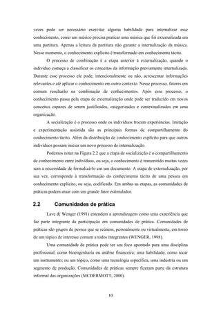 10
vezes pode ser necessário exercitar alguma habilidade para internalizar esse
conhecimento, como um músico precisa praticar uma música que foi externalizada em
uma partitura. Apenas a leitura da partitura não garante a internalização da música.
Nesse momento, o conhecimento explícito é transformado em conhecimento tácito.
O processo de combinação é a etapa anterior à externalização, quando o
indivíduo começa a classificar os conceitos da informação previamente internalizada.
Durante esse processo ele pode, intencionalmente ou não, acrescentar informações
relevantes e até aplicar o conhecimento em outro contexto. Nesse processo, fatores em
comum resultarão na combinação de conhecimentos. Após esse processo, o
conhecimento passa pela etapa de externalização onde pode ser traduzido em novos
conceitos capazes de serem justificados, categorizados e contextualizados em uma
organização.
A socialização é o processo onde os indivíduos trocam experiências. Imitação
e experimentação assistida são as principais formas de compartilhamento do
conhecimento tácito. Além da distribuição de conhecimento explícito para que outros
indivíduos possam iniciar um novo processo de internalização.
Podemos notar na Figura 2.2 que a etapa de socialização é o compartilhamento
de conhecimento entre indivíduos, ou seja, o conhecimento é transmitido muitas vezes
sem a necessidade de formalizá-lo em um documento. A etapa de externalização, por
sua vez, corresponde à transformação do conhecimento tácito de uma pessoa em
conhecimento explícito, ou seja, codificado. Em ambas as etapas, as comunidades de
práticas podem atuar com um grande fator estimulador.
2.2 Comunidades de prática
Lave & Wenger (1991) entendem a aprendizagem como uma experiência que
faz parte integrante da participação em comunidades de prática. Comunidades de
práticas são grupos de pessoa que se reúnem, pessoalmente ou virtualmente, em torno
de um tópico de interesse comum a todos integrantes (WENGER, 1998).
Uma comunidade de prática pode ter seu foco apontado para uma disciplina
profissional, como bioengenharia ou análise financeira; uma habilidade, como tocar
um instrumento; ou um tópico, como uma tecnologia específica, uma indústria ou um
segmento de produção. Comunidades de práticas sempre fizeram parte da estrutura
informal das organizações (MCDERMOTT, 2000).
 