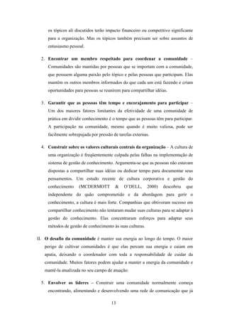 13
os tópicos ali discutidos terão impacto financeiro ou competitivo significante
para a organização. Mas os tópicos também precisam ser sobre assuntos de
entusiasmo pessoal.
2. Encontrar um membro respeitado para coordenar a comunidade –
Comunidades são mantidas por pessoas que se importam com a comunidade,
que possuem alguma paixão pelo tópico e pelas pessoas que participam. Elas
mantêm os outros membros informados do que cada um está fazendo e criam
oportunidades para pessoas se reunirem para compartilhar idéias.
3. Garantir que as pessoas têm tempo e encorajamento para participar –
Um dos maiores fatores limitantes da efetividade de uma comunidade de
prática em dividir conhecimento é o tempo que as pessoas têm para participar.
A participação na comunidade, mesmo quando é muito valiosa, pode ser
facilmente sobrepujada por pressão de tarefas externas.
4. Construir sobre os valores culturais centrais da organização – A cultura de
uma organização é freqüentemente culpada pelas falhas na implementação de
sistema de gestão de conhecimento. Argumenta-se que as pessoas não estavam
dispostas a compartilhar suas idéias ou dedicar tempo para documentar seus
pensamentos. Um estudo recente de cultura corporativa e gestão do
conhecimento (MCDERMOTT & O’DELL, 2000) descobriu que
independente do quão comprometido e da abordagem para gerir o
conhecimento, a cultura é mais forte. Companhias que obtiveram sucesso em
compartilhar conhecimento não tentaram mudar suas culturas para se adaptar à
gestão do conhecimento. Elas concentraram esforços para adaptar seus
métodos de gestão de conhecimento às suas culturas.
II. O desafio da comunidade é manter sua energia ao longo do tempo. O maior
perigo de cultivar comunidades é que elas percam sua energia e caiam em
apatia, deixando o coordenador com toda a responsabilidade de cuidar da
comunidade. Muitos fatores podem ajudar a manter a energia da comunidade e
mantê-la atualizada no seu campo de atuação:
5. Envolver os líderes – Construir uma comunidade normalmente começa
encontrando, alimentando e desenvolvendo uma rede de comunicação que já
 