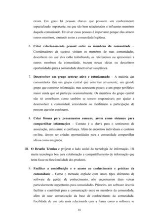 14
exista. Em geral há pessoas chaves que possuem um conhecimento
especializado importante, ou que são bem relacionados e influentes membros
daquela comunidade. Envolver essas pessoas é importante porque elas atraem
outros membros, tornando assim a comunidade legítima.
6. Criar relacionamento pessoal entre os membros da comunidade –
Coordenadores de sucesso visitam os membros de suas comunidades,
descobrem em que eles estão trabalhando, os referenciam ou apresentam a
outros membros da comunidade, trazem novas idéias ou descobrem
oportunidades para a comunidade desenvolver sua prática.
7. Desenvolver um grupo centrar ativo e entusiasmado – A maioria das
comunidades têm um grupo central que contribui ativamente; um grande
grupo que consome informação, mas acrescenta pouco; e um grupo periférico
maior ainda que só participa ocasionalmente. Os membros do grupo central
não só contribuem como também se sentem responsáveis por ajudar a
desenvolver a comunidade convidando ou facilitando a participação de
pessoas que eles conhecem.
8. Criar fóruns para pensamentos comuns, assim como sistemas para
compartilhar informações – Contato é a chave para o sentimento de
associação, entusiasmo e confiança. Além de encontros individuais e contatos
on-line, devem ser criadas oportunidades para a comunidade compartilhar
idéias como um grupo.
III. O Desafio Técnico é projetar o lado social da tecnologia de informação. Há
muita tecnologia boa para colaboração e compartilhamento de informação que
tenta focar na funcionalidade dos produtos.
9. Facilitar a contribuição e o acesso ao conhecimento e práticas da
comunidade – Como o mercado explode com tantos tipos diferentes de
software de gestão de conhecimento, nós encontramos duas coisas
particularmente importantes para comunidades. Primeiro, um software deveria
facilitar e contribuir para a comunicação entre os membros da comunidade,
além de usar comunicação da base de conhecimento da comunidade.
Facilidade de uso está mais relacionada com a forma como o software se
 