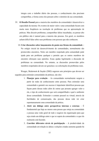 15
integra com o trabalho diário das pessoas, o conhecimento elas precisam
compartilhar, a forma como eles pensam sobre o domínio da sua comunidade.
IV. O Desafio Pessoal para a maioria dos membros da comunidade é desenvolver a
capacidade da mesma. Os eventos de maior valor e uma comunidade focam com
muita mais freqüência na resolução de problemas que na apresentação de
práticas. Mas discutir problemas, compartilhar idéias inacabadas, ou pensar alto
em público não é natural para a maioria das pessoas. Em geral, os membros
acham difícil falar sobre seus problemas com pessoas que não conhecem.
10. Criar discussões sobre lançamentos de ponta nos fóruns da comunidade –
No estágio inicial do desenvolvimento de comunidades, normalmente são
promovidos encontros. Neles um membro respeitado pela comunidade pede
ajuda para um problema qualquer e permite que os outros membros do
encontro ofereçam suas opiniões. Essas ajudas legitimarão a discussão de
problemas na comunidade. No entanto, as discussões promovidas pelos
membros respeitados devem ser genuínas e as solicitações de problemas reais.
Wenger, Mcdermott & Snyder (2002) sugerem sete princípios que devem ser
seguidos para estimular comunidades de práticas, são eles:
1. Planejar para evolução – As comunidades normalmente surgem a
partir de redes de conhecimento entre pessoas. Para estimular uma
comunidade e garantir seu sucesso é importante identificar pessoas que
façam parte dessas redes além de outras que possam agregar valor a
ela, o tipo de conhecimento que será compartilhado e qual o ambiente
dessa comunidade. Estimular o contato pessoal ou virtual, através de
facilidades de comunicação, das pessoas dessa rede irá criar
espontaneamente uma comunidade de prática.
2. Abrir um diálogo entre perspectivas internas e externas – É
fundamental que haja ao menos uma pessoa que esteja na comunidade
e possua uma visão geral de todo o negócio da organização para que
seja criado um diálogo entre o que se espera da comunidade e o que ela
realmente está fazendo.
3. Convidar diferentes níveis de participação – A produtividade da
comunidade em relação às idéias e soluções criadas aumenta quando há
 