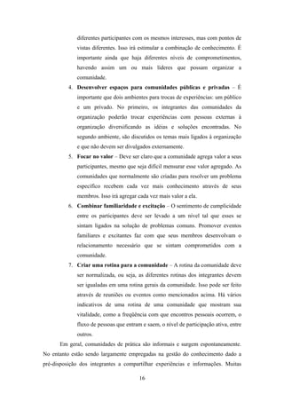 16
diferentes participantes com os mesmos interesses, mas com pontos de
vistas diferentes. Isso irá estimular a combinação de conhecimento. É
importante ainda que haja diferentes níveis de comprometimentos,
havendo assim um ou mais líderes que possam organizar a
comunidade.
4. Desenvolver espaços para comunidades públicas e privadas – É
importante que dois ambientes para trocas de experiências: um público
e um privado. No primeiro, os integrantes das comunidades da
organização poderão trocar experiências com pessoas externas à
organização diversificando as idéias e soluções encontradas. No
segundo ambiente, são discutidos os temas mais ligados à organização
e que não devem ser divulgados externamente.
5. Focar no valor – Deve ser claro que a comunidade agrega valor a seus
participantes, mesmo que seja difícil mensurar esse valor agregado. As
comunidades que normalmente são criadas para resolver um problema
específico recebem cada vez mais conhecimento através de seus
membros. Isso irá agregar cada vez mais valor a ela.
6. Combinar familiaridade e excitação – O sentimento de cumplicidade
entre os participantes deve ser levado a um nível tal que esses se
sintam ligados na solução de problemas comuns. Promover eventos
familiares e excitantes faz com que seus membros desenvolvam o
relacionamento necessário que se sintam comprometidos com a
comunidade.
7. Criar uma rotina para a comunidade – A rotina da comunidade deve
ser normalizada, ou seja, as diferentes rotinas dos integrantes devem
ser igualadas em uma rotina gerais da comunidade. Isso pode ser feito
através de reuniões ou eventos como mencionados acima. Há vários
indicativos de uma rotina de uma comunidade que mostram sua
vitalidade, como a freqüência com que encontros pessoais ocorrem, o
fluxo de pessoas que entram e saem, o nível de participação ativa, entre
outros.
Em geral, comunidades de prática são informais e surgem espontaneamente.
No entanto estão sendo largamente empregadas na gestão do conhecimento dado a
pré-disposição dos integrantes a compartilhar experiências e informações. Muitas
 