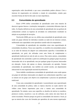17
organizações estão descobrindo a que essas comunidades podem oferecer. Com o
interesse de organizações em estimular a criação de comunidades, estudos para
encontrar formas de fazê-lo têm cada vez mais importância.
2.3 Comunidades de aprendizado
Kuusi (1999) define comunidade de aprendizado como uma maneira de
descrever agentes básicos e instituições interagindo e construindo diferentes tipos de
redes. As funções definitivas de uma comunidade de aprendizado são sua gerência de
conhecimento comum ou logística de atividades de conhecimento resultando na
adoção ou na produção de inovações.
Pawlowski (2000), por sua vez, define uma comunidade de aprendizado como
sendo um grupo informal de indivíduos reunidos ao redor de um interesse comum,
melhorando suas capacidades como aprendizes usando redes de computadores.
Comunidades de aprendizado são entendidas como uma especialização de
comunidades de práticas. Nesse caso específico, os membros da comunidade juntam-
se ao redor do interesse de adquirir um conhecimento específico. Comunidades de
aprendizado, em geral, são utilizadas como uma forma de complementar o
aprendizado tradicional em sala de aula ou cursos. Para outros autores, comunidades
de aprendizado são construídas a partir de combinação de qualquer grupo de pessoas
interessadas não só no aprendizado, mas por qualquer grupo de pessoas interessadas
em educação. Assim, não apenas os alunos, interessados em aprender, formam
comunidades de aprendizado, mas também um comitê escolar, um departamento
educacional ou uma organização nacional de professores.
Neste trabalho consideramos comunidades de aprendizado como sendo apenas
um grupo de indivíduos interessados em adquirir um conhecimento específico e que
se reúnem em um grupo com objetivo de complementar o processo de aprendizado
tradicional.
Como uma comunidade de aprendizado é essencialmente uma especialização
de uma comunidade de prática, todos os tópicos descritos na seção anterior são
válidos como fatores importantes para criar e manter uma comunidade de
aprendizado. No entanto, nesse caso específico os desafios de motivar os membros,
promover eventos, incentivar o uso de softwares, entre outros são mais fáceis de
serem executados. Primeiro porque em geral as comunidades são menores e locais, já
que na maioria das vezes são formadas por aprendizes de uma mesma organização.
 
