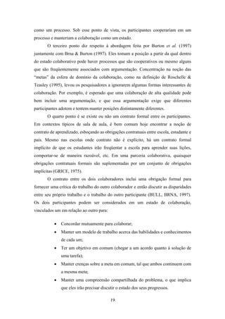 19
como um processo. Sob esse ponto de vista, os participantes cooperariam em um
processo e manteriam a colaboração como um estado.
O terceiro ponto diz respeito à abordagem feita por Burton et al. (1997)
juntamente com Brna & Burton (1997). Eles tomam a posição a partir da qual dentro
do estado colaborativo pode haver processos que são cooperativos ou mesmo alguns
que são freqüentemente associados com argumentação. Concentração na noção das
“metas” da esfera de domínio da colaboração, como na definição de Roschelle &
Teasley (1995), levou os pesquisadores a ignorarem algumas formas interessantes de
colaboração. Por exemplo, é esperado que uma colaboração de alta qualidade pode
bem incluir uma argumentação, e que essa argumentação exige que diferentes
participantes adotem e tentem manter posições distintamente diferentes.
O quarto ponto é se existe ou não um contrato formal entre os participantes.
Em contextos típicos de sala de aula, é bem comum hoje encontrar a noção de
contrato de aprendizado, esboçando as obrigações contratuais entre escola, estudante e
pais. Mesmo nas escolas onde contrato não é explícito, há um contrato formal
implícito de que os estudantes irão freqüentar a escola para aprender suas lições,
comportar-se de maneira razoável, etc. Em uma parceria colaborativa, quaisquer
obrigações contratuais formais são suplementadas por um conjunto de obrigações
implícitas (GRICE, 1975).
O contrato entre os dois colaboradores inclui uma obrigação formal para
fornecer uma crítica do trabalho do outro colaborador e então discutir as disparidades
entre seu próprio trabalho e o trabalho do outro participante (BULL, BRNA, 1997).
Os dois participantes podem ser considerados em um estado de colaboração,
vinculados um em relação ao outro para:
• Concordar mutuamente para colaborar;
• Manter um modelo de trabalho acerca das habilidades e conhecimentos
de cada um;
• Ter um objetivo em comum (chegar a um acordo quanto à solução de
uma tarefa);
• Manter crenças sobre a meta em comum, tal que ambos continuem com
a mesma meta;
• Manter uma compreensão compartilhada do problema, o que implica
que eles irão precisar discutir o estado dos seus progressos.
 