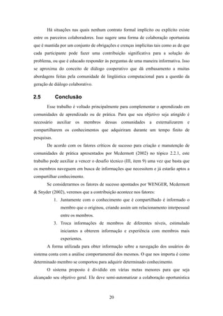 20
Há situações nas quais nenhum contrato formal implícito ou explícito existe
entre os parceiros colaboradores. Isso sugere uma forma de colaboração oportunista
que é mantida por um conjunto de obrigações e crenças implícitas tais como as de que
cada participante pode fazer uma contribuição significativa para a solução do
problema, ou que é educado responder às perguntas de uma maneira informativa. Isso
se aproxima do conceito de diálogo cooperativo que dá embasamento a muitas
abordagens feitas pela comunidade de lingüística computacional para a questão da
geração de diálogo colaborativo.
2.5 Conclusão
Esse trabalho é voltado principalmente para complementar o aprendizado em
comunidades de aprendizado ou de prática. Para que seu objetivo seja atingido é
necessário auxiliar os membros dessas comunidades a externalizarem e
compartilharem os conhecimentos que adquiriram durante um tempo finito de
pesquisas.
De acordo com os fatores críticos de sucesso para criação e manutenção de
comunidades de prática apresentados por Mcdermott (2002) no tópico 2.2.1, este
trabalho pode auxiliar a vencer o desafio técnico (III, item 9) uma vez que basta que
os membros naveguem em busca de informações que necessitem e já estarão aptos a
compartilhar conhecimento.
Se considerarmos os fatores de sucesso apontados por WENGER, Mcdermott
& Snyder (2002), veremos que a contribuição acontece nos fatores:
1. Juntamente com o conhecimento que é compartilhado é informado o
membro que o originou, criando assim um relacionamento interpessoal
entre os membros.
3. Troca informações de membros de diferentes níveis, estimulado
iniciantes a obterem informação e experiência com membros mais
experientes.
A forma utilizada para obter informação sobre a navegação dos usuários do
sistema conta com a análise comportamental dos mesmos. O que nos importa é como
determinado membro se comportou para adquirir determinado conhecimento.
O sistema proposto é dividido em várias metas menores para que seja
alcançado seu objetivo geral. Ele deve semi-automatizar a colaboração oportunística
 