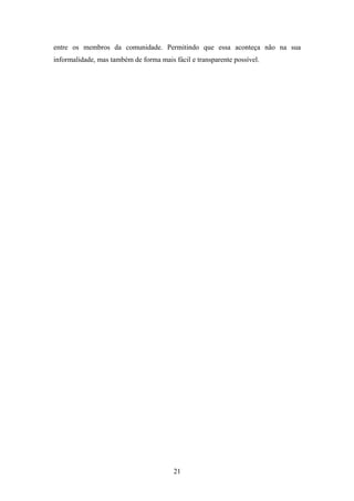 21
entre os membros da comunidade. Permitindo que essa aconteça não na sua
informalidade, mas também de forma mais fácil e transparente possível.
 