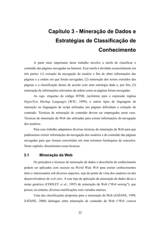 22
Capítulo 3 - Mineração de Dados e
Estratégias de Classificação de
Conhecimento
A parte mais importante deste trabalho envolve a tarefa de classificar o
conteúdo das páginas navegadas na Internet. Essa tarefa é dividida essencialmente em
três partes: (1) extração da navegação do usuário a fim de obter informações das
páginas e a ordem em que foram navegadas, (2) mineração dos textos extraídos das
páginas e a classificação destes de acordo com uma ontologia dada e, por fim, (3)
mineração de informações relevantes da ordem como as páginas foram navegadas.
As tags, etiquetas do código HTML (acrônimo para a expressão inglesa
HyperText Markup Language) (W3C, 1999), e outros tipos de linguagens de
marcação ou linguagens de script utilizadas nas páginas dificultam a extração do
conteúdo. Técnicas de mineração de conteúdo devem ser empregadas neste caso.
Técnicas de mineração da Web são utilizadas para extrair informações da navegação
dos usuários.
Para esse trabalho adaptamos diversas técnicas de mineração da Web para que
pudéssemos extrair informações da navegação dos usuários e do conteúdo das páginas
navegadas para que fossem convertidas em uma estrutura hierárquica de conceitos.
Neste capítulo, discutiremos essas técnicas.
3.1 Mineração da Web
Os princípios e técnicas de mineração de dados e descoberta de conhecimento
podem ser aplicados com sucesso na World Wide Web para extrair conhecimentos
úteis e interessantes sob diversos aspectos, seja do ponto de vista dos usuários ou dos
desenvolvedores de web sites. A este tipo de aplicação da mineração de dados dá-se o
nome genérico (COOLEY et al., 1997) de mineração da Web (“Web mining”), que
possui, no entanto, diversas ramificações com variados matizes.
Uma das classificações propostas para a mineração da Web (ZAÏANE, 1999;
ZAÏANE, 2000) distingue entre mineração de conteúdo da Web (“Web content
 