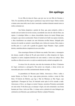 iv
Um apólogo
Io era filha do deus-rio Ínaco, que por sua vez era filho de Oceanus e
Tétis. Foi sacerdotisa da Hera argiva e pertenceu à raça real de Argos. Outras versões
a tratam como uma ninfa, mas Io não é associada a nenhum elemento natural como as
ninfas costumam ser.
Sua beleza despertou a paixão de Zeus, que, para cortejá-la, cobriu o
mundo com um manto de nuvens escuras, escondendo seus atos da visão de Hera, sua
esposa. A estratégia falhou e a deusa, desconfiada, desceu do monte Olimpo para
averiguar o que estava acontecendo. Numa vã tentativa de iludir sua esposa ciumenta,
o deus transformou sua amante em uma belíssima novilha branca. Intrigada pelo
interesse do marido no animal e maravilhada com a beleza do mesmo, Hera exigiu a
novilha para si e a pôs sob a guarda do gigante Argos Panoptes. Argos, quando
dormia, mantinha abertos cinqüenta de seus cem olhos.
Zeus encarregou Hermes de libertar sua amada. Para tanto, o mensageiro
dos deuses, usando a flauta de Pã, pôs para dormir os olhos despertos de Argos,
enquanto os outros cinqüenta dormiam um sono natural, e cortou sua cabeça. Hera
recolheu os olhos de seu servo e os pôs na cauda do pavão, animal consagrado a ela.
Io estava livre do cativeiro, mas não dos tormentos de Hera. O fantasma
de Argos continuava a persegui-la. Para piorar sua situação, a deusa enviou um
moscardo para picar a novilha constantemente durante sua fuga.
Io perambulou de Micenas para Eubéia. Atravessou a Ilíria e subiu o
monte Hemos, na Trácia. O mar, cujas praias percorreu, recebeu o nome de Mar
Iônio. O Estreito de Bósforo, que liga o Mar de Mármara ao Mar Negro, cujo
significado é Passagem da Vaca, foi batizado assim após Io tê-lo cruzado a nado.
Atravessou a Cítia e, ao chegar ao monte Cáucaso, encontrou Prometeu acorrentado
em uma rocha. O titã disse que, ao alcançar o Egito, ela seria restaurada a sua forma
humana por Zeus e teria um filho. A criança seria a primeira de uma linhagem que
culminaria com Hércules, que acabaria por libertar o próprio Prometeu.
 