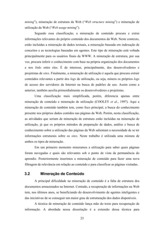 23
mining”), mineração de estrutura da Web (“Web structure mining”) e mineração de
utilização da Web (“Web usage mining”).
Segundo essa classificação, a mineração de conteúdo procura e extrai
informações relevantes do próprio conteúdo dos documentos da Web. Neste contexto,
estão incluídas a mineração de dados textuais, a mineração baseada em indexação de
conceitos e as tecnologias baseadas em agentes. Este tipo de mineração está voltada
principalmente para os usuários finais da WWW. A mineração de estrutura, por sua
vez, procura inferir o conhecimento com base na própria organização dos documentos
e nos links entre eles. É de interesse, principalmente, dos desenvolvedores e
projetistas de sites. Finalmente, a mineração de utilização é aquela que procura extrair
conteúdos relevantes a partir dos logs de utilização, ou seja, minera os próprios logs
de acesso dos servidores da Internet na busca de padrões de uso. Assim como a
anterior, também auxilia primordialmente os desenvolvedores e projetistas.
Uma classificação mais simplificada, porém, diferencia apenas entre
mineração de conteúdo e mineração de utilização (COOLEY et al., 1997). Aqui a
mineração de conteúdo também tem, como foco principal, a busca do conhecimento
presente nos próprios dados contidos nas páginas da Web. Porém, nesta classificação,
as atividades que seriam de mineração de estrutura estão incluídas na mineração de
utilização, já que os próprios métodos de preparação de dados, análise e busca de
conhecimento sobre a utilização das páginas da Web salientam a necessidade de se ter
informações estruturais sobre os sites. Neste trabalho é utilizada uma mistura de
ambos os tipos de mineração.
Em um primeiro momento mineramos a utilização para saber quais páginas
foram navegadas e quais são relevantes sob o ponto de vista da permanência do
aprendiz. Posteriormente inserimos a mineração de conteúdo para fazer uma nova
filtragem de relevância em relação ao conteúdo e para classificar as páginas visitadas.
3.2 Mineração de Conteúdo
A principal dificuldade na mineração de conteúdo é a falta de estrutura dos
documentos armazenados na Internet. Contudo, a recuperação de informações na Web
tem, nos últimos anos, se beneficiando do desenvolvimento de agentes inteligentes e
das iniciativas de se conseguir um maior grau de estruturação dos dados disponíveis.
A técnica de mineração de conteúdo lança mão do texto para recuperação de
informação. A abordada nessa dissertação é a extensão dessa técnica para
 