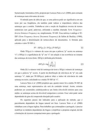 24
Sumarização Automática (SA), proposta por Larocca Neto et al. (2000), para extração
de sentenças mais relevantes do texto.
O método parte da idéia de que, se uma palavra pode ser significativa em um
texto por sua freqüência, ela também pode indicar a importância relativa das
sentenças que a contêm. Trabalha-se com a noção da freqüência inversa de termos
sentenciais (em geral, palavras), utilizando a medida chamada Term Frequency–
Inverse Sentence Frequency ou, simplesmente, TF-ISF. Essa métrica é análoga à TF-
IDF (Term Frequency–Inverse Document Frequency) de Salton & Buckley (1988),
aplicada para a determinação de termos-chave de documentos. A fórmula para
calcular o valor TF-ISF é:
( ) ( ) ( )pISFspTFspISFTF *,, =− ( )1
Onde TF(p,s) é o número de vezes em que a palavra “p” ocorre na sentença
“s” e ISF(p) é a significância de “p” em “s” em relação à sua ocorrência no restante
das sentenças do texto-fonte. ISF(p) é definida pela fórmula:
( )
( )







=
pSF
S
pISF log ( )2
Onde |S| é o número total de sentenças do texto e SF(p) o número de sentenças
em que a palavra “p” ocorre. A partir da distribuição de relevância de “p” em cada
sentença “s”, dada por TF-ISF(p,s), pode-se obter o índice de relevância de cada
sentença no texto, calculando-se a média TF-ISF de “s”.
Larocca Neto et al. (2000) propõem que, quanto maior for a média TF-ISF de
uma sentença, mais representativa ela será do conteúdo textual. Assim, extratos
poderiam ser construídos estabelecendo-se um limite (threshold) mínimo para essa
média: as sentenças acima do threshold comporiam o extrato. Esse valor pode variar
dependendo do grau de compressão desejado pelo usuário.
Os seguintes passos são indicados para a aplicação do método, que é
parcialmente dependente da língua natural em foco. Larocca Neto et al. (2000)
trabalham com a língua inglesa. Para trabalhos que contemplam o português, é preciso
modificar os módulos dependentes da língua e simplificar a proposta original, devido
a limitações de recursos computacionais para o português.
 