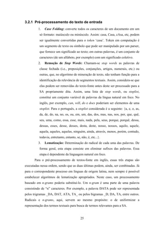 25
3.2.1 Pré-processamento do texto de entrada
1. Case Folding: converte todos os caracteres de um documento em um
só formato: maiúsculo ou minúsculo. Assim: casa, Casa, cAsa, etc, podem
ser igualmente convertidas para o token ‘casa’. Token em computação é
um segmento de texto ou símbolo que pode ser manipulado por um parser,
que fornece um significado ao texto; em outras palavras, é um conjunto de
caracteres (de um alfabeto, por exemplo) com um significado coletivo.
2. Remoção de Stop Words: Chamam-se stop words as palavras de
classe fechada (i.e., preposições, conjunções, artigos, numerais, etc.) ou
outras, que, no algoritmo de mineração de texto, não tenham função para a
identificação da relevância de segmentos textuais. Assim, considera-se que
elas podem ser removidas do texto-fonte antes deste ser processado para a
SA propriamente dita. Assim, uma lista de stop words, ou stoplist,
constitui um conjunto variável de palavras da língua natural em foco. No
inglês, por exemplo, can, will, do e does poderiam ser elementos de uma
stoplist. Para o português, a stoplist considerada é a seguinte: {a, e, o, as,
da, de, do, na, no, os, ou, em, um, das, dos, mas, nas, nos, por, que, quê,
seu, uma, como, essa, esse, mais, nada, pela, seus, porque, porquê, dessa,
dessas, esses, desse, desses, desta, deste, nosso, nossos, aquilo, aquele,
aquela, aqueles, aquelas, ninguém, ainda, através, menos, porém, contudo,
todavia, entretanto, entanto, se, não, é, etc...}.
3. Lematização: Determinação do radical de cada uma das palavras. De
forma geral, esta etapa consiste em eliminar sufixos das palavras. Essa
etapa é dependente da linguagem natural em foco.
Para o pré-processamento de textos-fonte em inglês, essas três etapas são
executadas nessa ordem, sendo que as duas últimas podem, ainda, ser combinadas. Já
para o correspondente processo em línguas de origem latina, nem sempre é possível
estabelecer algoritmos de lematização apropriados. Neste caso, um processamento
baseado em n-grams poderia substituí-lo. Um n-gram é uma parte de uma palavra
consistindo de “n” caracteres. Por exemplo, a palavra DATA pode ser representada
pelos trigramas _DA, DAT, ATA, TA_ ou pelos bigramas _D, DA, TA, entre outros.
Radicais e n-grams, aqui, servem ao mesmo propósito: o de uniformizar a
representação dos termos textuais para busca de termos relevantes para a SA.
 