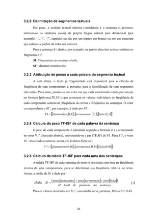26
3.2.2 Delimitação de segmentos textuais
Em geral, a unidade textual mínima considerada é a sentença e, portanto,
utilizam-se os símbolos usuais da própria língua natural para delimitá-la (por
exemplo, ‘.’, ‘!’, ‘?’, seguidos ou não por um espaço em branco ou por um caractere
que indique a quebra da linha sob análise).
Para a sentença S1 abaixo, por exemplo, os passos descritos acima resultam no
fragmento S1’.
S1: Diamantino arremessou a bola.
S1’: diamant arremess bol
3.2.3 Atribuição de pesos a cada palavra do segmento textual
A esta altura, o texto já fragmentado está disponível para o cálculo da
freqüência de seus componentes e, portanto, para a identificação de seus segmentos
relevantes. Para tanto, produz-se um vetor em que cada coordenada é dada por um par
no formato [palavra,(TF,SF)], que armazena os valores individuais de freqüência de
cada componente sentencial (freqüência do termo e freqüência na sentença). O vetor
correspondente a S1’, por exemplo, é dado por V1:
( )[ ] ( )[ ] ( )[ ][ ]3,1,,1,1,,8,1,1 bolaarremessoudiamantinoV =
3.2.4 Cálculo do peso TF-ISF de cada palavra da sentença
O peso de cada componente é calculado segundo a fórmula (1) e armazenado
no vetor V1’ (ilustrado abaixo), substituindo-se o par (TF,SF) de V1. Para S1’, o vetor
V1’ atualizado resultaria, assim, em (valores fictícios):
[ ][ ][ ][ ]40.0,,35.0,,60.0,'1 bolaarremessoudiamantinoV =
3.2.5 Cálculo da média TF-ISF para cada uma das sentenças
A média TF-ISF de cada sentença do texto é calculada com base na freqüência
inversa de seus componentes, para se determinar sua freqüência relativa no texto.
Assim, a média de S1 é dada por:
[ ] [ ] [ ]( )
sentençadapalavrasdetotaln
bolapesoarremessoupesodiamantinopeso
SMédia
º
1
++
= ( )3
Para os valores ilustrados em V1’, essa média seria, portanto, Média S1= 0.45.
 