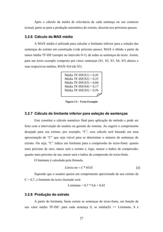 27
Após o cálculo da média de relevância de cada sentença no seu contexto
textual, parte-se para a produção automática do extrato, descrita nos próximos passos.
3.2.6 Cálculo da MAX média
A MAX média é utilizada para calcular o limitante inferior para a seleção das
sentenças do extrato em construção (vide próximo passo). MAX é obtido a partir da
maior média TF-ISF (sempre no intervalo 0-1), de todas as sentenças do texto. Assim,
para um texto exemplo composto por cinco sentenças (S1, S2, S3, S4, S5) abaixo e
suas respectivas médias, MAX=0,6 (de S3).
Figura 3.1 - Texto Exemplo
3.2.7 Cálculo do limitante inferior para seleção de sentenças
Este constitui o cálculo numérico final para aplicação do método e pode ser
feito com a intervenção do usuário ou gerente do sistema. Ao sugerir o comprimento
desejado para seu extrato, por exemplo, “C”, esse cálculo será baseado em uma
aproximação de “C” que seja viável para se determinar o número de sentenças do
extrato. Ou seja, “C” indica um limitante para a compressão do texto-fonte: quanto
mais próximo de zero, maior será o extrato e, logo, menor o índice de compressão;
quanto mais próximo de um, maior será o índice de compressão do texto-fonte.
O limitante é calculado pela fórmula:
MAXCnteLimita *= ( )4
Supondo que o usuário queira um comprimento aproximado de seu extrato de
C = 0,7, o limitante do texto ilustrado será:
Limitante = 0,7 * 0,6 = 0,42
3.2.8 Produção do extrato
A partir do limitante, basta extrair as sentenças do texto-fonte, em função de
seu valor médio TF-ISF: para cada sentença S, se média(S) >= Limitante, S é
Média TF-ISF(S1) = 0,45
Média TF-ISF(S2) = 0,25
Média TF-ISF(S3) = 0,60
Média TF-ISF(S4) = 0,17
Média TF-ISF(S5) = 0,56
 
