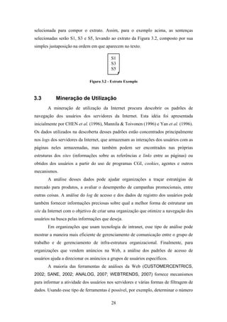 28
selecionada para compor o extrato. Assim, para o exemplo acima, as sentenças
selecionadas serão S1, S3 e S5, levando ao extrato da Figura 3.2, composto por sua
simples justaposição na ordem em que aparecem no texto.
Figura 3.2 - Extrato Exemplo
3.3 Mineração de Utilização
A mineração de utilização da Internet procura descobrir os padrões de
navegação dos usuários dos servidores da Internet. Esta idéia foi apresentada
inicialmente por CHEN et al. (1996), Mannila & Toivonen (1996) e Yan et al. (1996).
Os dados utilizados na descoberta desses padrões estão concentrados principalmente
nos logs dos servidores da Internet, que armazenam as interações dos usuários com as
páginas neles armazenadas, mas também podem ser encontrados nas próprias
estruturas dos sites (informações sobre as referências e links entre as páginas) ou
obtidos dos usuários a partir do uso de programas CGI, cookies, agentes e outros
mecanismos.
A análise desses dados pode ajudar organizações a traçar estratégias de
mercado para produtos, a avaliar o desempenho de campanhas promocionais, entre
outras coisas. A análise do log de acesso e dos dados de registro dos usuários pode
também fornecer informações preciosas sobre qual a melhor forma de estruturar um
site da Internet com o objetivo de criar uma organização que otimize a navegação dos
usuários na busca pelas informações que deseja.
Em organizações que usam tecnologia de intranet, esse tipo de análise pode
mostrar a maneira mais eficiente de gerenciamento de comunicação entre o grupo de
trabalho e de gerenciamento de infra-estrutura organizacional. Finalmente, para
organizações que vendem anúncios na Web, a análise dos padrões de acesso de
usuários ajuda a direcionar os anúncios a grupos de usuários específicos.
A maioria das ferramentas de análises da Web (CUSTOMERCENTRICS,
2002; SANE, 2002; ANALOG, 2007; WEBTRENDS, 2007) fornece mecanismos
para informar a atividade dos usuários nos servidores e várias formas de filtragem de
dados. Usando esse tipo de ferramentas é possível, por exemplo, determinar o número
S1
S3
S5
 