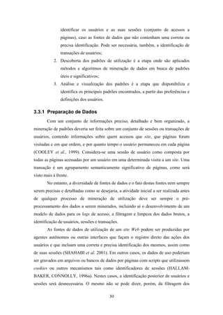 30
identificar os usuários e as suas sessões (conjunto de acessos a
páginas), caso as fontes de dados que não contenham uma correta ou
precisa identificação. Pode ser necessária, também, a identificação de
transações de usuários;
2. Descoberta dos padrões de utilização é a etapa onde são aplicados
métodos e algoritmos de mineração de dados em busca de padrões
úteis e significativos;
3. Análise e visualização dos padrões é a etapa que disponibiliza e
identifica os principais padrões encontrados, a partir das preferências e
definições dos usuários.
3.3.1 Preparação de Dados
Com um conjunto de informações preciso, detalhado e bem organizado, a
mineração de padrões deveria ser feita sobre um conjunto de sessões ou transações de
usuários, contendo informações sobre quem acessou que site, que páginas foram
visitadas e em que ordem, e por quanto tempo o usuário permaneceu em cada página
(COOLEY et al., 1999). Considera-se uma sessão de usuário como composta por
todas as páginas acessadas por um usuário em uma determinada visita a um site. Uma
transação é um agrupamento semanticamente significativo de páginas, como será
visto mais à frente.
No entanto, a diversidade de fontes de dados e o fato destas fontes nem sempre
serem precisas e detalhadas como se desejaria, a atividade inicial a ser realizada antes
de qualquer processo de mineração de utilização deve ser sempre o pré-
processamento dos dados a serem minerados, incluindo aí o desenvolvimento de um
modelo de dados para os logs de acesso, a filtragem e limpeza dos dados brutos, a
identificação de usuários, sessões e transações.
As fontes de dados de utilização de um site Web podem ser produzidas por
agentes autônomos ou outras interfaces que façam o registro direto das ações dos
usuários e que incluam uma correta e precisa identificação dos mesmos, assim como
de suas sessões (SHAHABI et al. 2001). Em outros casos, os dados de uso poderiam
ser gravados em arquivos ou bancos de dados por páginas com scripts que utilizassem
cookies ou outros mecanismos tais como identificadores de sessões (HALLAM-
BAKER, CONNOLLY, 1996a). Nestes casos, a identificação posterior de usuários e
sessões será desnecessária. O mesmo não se pode dizer, porém, da filtragem dos
 