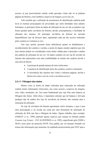 31
acessos, já que possivelmente estarão sendo gravadas visitas não só às próprias
páginas da Internet, como também a arquivos de imagens, postscript, etc.
Vale ressaltar que a utilização de mecanismos de identificação explícita pode
levar às mesmas preocupações de privacidade que serão abordadas mais adiante.
Entretanto, as principais fontes de dados de utilização de um site são os próprios logs
brutos gerados pelos servidores da Internet, devido, principalmente, à facilidade de
obtenção dos mesmos. Os principais servidores da Internet do mercado
disponibilizam logs de diversos tipos, registrando cada um dos acessos realizados
pelos usuários ao visitarem os sites.
Tais logs, porém, possuem sérias deficiências quanto ao detalhamento e
reconhecimento dos usuários e sessões, a ponto de alguns estudos argüirem que eles
nem mesmo podem ser considerados como fontes válidas para a descrição e análise
dos padrões de utilização de um site. Os dados contidos em um log de servidor da
Internet não representam com total confiabilidade as sessões dos usuários devido a
uma série de fatores:
• A presença de grande número de itens irrelevantes
• A ausência de identificação única dos usuários, sessões e transações.
• A inexistência dos registros das visitas a inúmeras páginas, devido a
fatores tais como o uso de cache e servidores proxies.
3.3.1.1 Filtragem dos dados
Muitas vezes as fontes de dados utilizadas para mineração de utilização
contêm muitas informações irrelevantes, tais como acessos a arquivos de imagens,
som, vídeo, animações, etc. Isso torna fundamental que seja feita uma limpeza ou
filtragem das fontes. Além disso, é importante salientar que tal limpeza é útil para
qualquer tipo de análise dos logs de servidores da Internet, não somente para a
mineração de utilização.
Os logs de servidores da Internet apresentam vários formatos, o que é uma
séria preocupação a ser levada em conta por uma ferramenta de mineração de
utilização da Web que faça a filtragem de dados. Alguns trabalhos (por exemplo,
COOLEY et al., 1999) analisam apenas arquivos que estejam no formato padrão
Common Log Format – CLF (LUOTONEN et al, 1995), especificado pelo CERN e
NCSA como parte do protocolo HTTP. Este padrão, por ser bastante limitado em
termos das informações que armazena, foi ampliado posteriormente pelo W3C para o
 