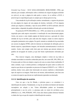 32
Extended Log Format – ECLF (HALLAM-BAKER, BEHLENDORF, 1996), que
adiciona, por exemplo, informações sobre a referência de origem da página (referidor
ou referrer), ou seja, a página de onde partiu o acesso. Ao se utilizar o ECLF, é
possível que se especifiquem quais os campos que se deseja gravar no log.
Uma entrada de log de utilização contém, normalmente, o registro do percurso
de uma página de origem até uma página de destino, incluindo o IP da máquina
cliente que originou a chamada, o tipo de acesso (POST ou GET) realizado, além de
outros dados, a depender do padrão utilizado pelo servidor da Internet.
No protocolo HTTP (FIELDING et al., 1997), um cliente faz ao servidor uma
requisição para cada arquivo necessário à visualização de uma determinada página.
Assim, um acesso a uma simples página da Internet provoca a gravação de várias
entradas de log no servidor, para cada uma das imagens, scripts ou outros arquivos
carregados juntamente com a página. Em geral, somente as entradas de log associadas
aos acessos às páginas HTML serão de interesse na mineração de utilização, pois os
demais arquivos, especialmente imagens, são baixados automaticamente à revelia do
usuário. Assim, nem sempre serão úteis para um sistema que procure minerar os
padrões de navegação do usuário, já que não foram explicitamente solicitados por
este.
Para remover imagens, uma abordagem simples é retirar do log todas as
entradas associadas às extensões conhecidas para elas, tais como GIF, JPG, JPEG, etc.
O mesmo pode ser feito em relação a arquivos de sons ou outras fontes multimídia. O
ideal, contudo, é que o sistema permita a configuração de quais serão os sufixos de
arquivos que devem ser ignorados no processo de limpeza (COOLEY et al., 1999). O
analista, muitas vezes, pode estar interessado em acessos explícitos a determinados
tipos de arquivos ou imagens. Pode haver até mesmo, adicionalmente, uma lista com
os nomes de arquivos que devam ser explicitamente ignorados na mineração.
3.3.1.2 Identificação de usuários
Uma vez que o log foi filtrado, o próximo passo a se considerar é a
identificação de usuários. Notadamente, os logs de servidores da Internet são bastante
incompletos em relação a isto. Várias dificuldades podem ser levantadas,
principalmente o uso de cache e a presença cada vez maior de servidores proxy
(PIROLLI et al., 1996; PITKOW, 1997). Estes dois fatores podem distorcer bastante
os dados dos logs no que diz respeito à identificação dos usuários.
 