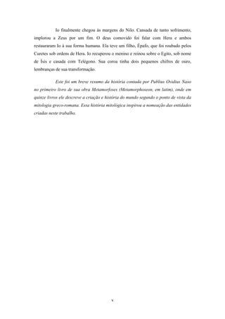 v
Io finalmente chegou às margens do Nilo. Cansada de tanto sofrimento,
implorou a Zeus por um fim. O deus comovido foi falar com Hera e ambos
restauraram Io à sua forma humana. Ela teve um filho, Épafo, que foi roubado pelos
Curetes sob ordens de Hera. Io recuperou o menino e reinou sobre o Egito, sob nome
de Ísis e casada com Telégono. Sua coroa tinha dois pequenos chifres de ouro,
lembranças de sua transformação.
Este foi um breve resumo da história contada por Publius Ovidius Naso
no primeiro livro de sua obra Metamorfoses (Metamorphoseon, em latim), onde em
quinze livros ele descreve a criação e história do mundo segundo o ponto de vista da
mitologia greco-romana. Essa história mitológica inspirou a nomeação das entidades
criadas neste trabalho.
 