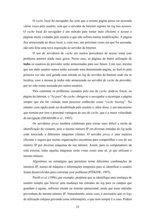 33
O cache local do navegador faz com que a mesma página possa ser acessada
várias vezes pelo usuário, sem que o servidor da Internet registre no log tais acessos.
O cache local do navegador é um método para tornar mais eficiente o acesso a
páginas muito visitadas pelo usuário e que não sofram muitas modificações. A página
fica armazenada no disco local, e, com isso, nas próximas vezes em que for acessada,
não será feita uma nova requisição ao servidor da Internet.
O uso de servidores de cache em muitos provedores de acesso torna esse
problema anterior ainda mais grave. Nesse caso, as páginas de maior utilização de
todos os usuários do provedor serão armazenadas para uso futuro. Com isso, mesmo
que um dado usuário nunca tenha acessado uma determinada página, ao fazê-lo pela
primeira vez não será gerada uma entrada no log do servidor da Internet onde ela se
localiza, caso a mesma já tenha sido armazenada no servidor de cache do provedor,
por ter sido muito acessada por outros usuários.
Para contornar os problemas causados pelo uso de cache, pode-se forçar, na
página da Internet, o “by-pass” do cache: obriga-se o navegador a recarregar a página
sempre que ela for visitada, num processo conhecido como “cache busting”. No
entanto, essa opção pode ser desabilitada pelo usuário e, além disso, é um mecanismo
que termina por tirar a principal vantagem do uso do cache, que é a maior velocidade
de navegação (SHAHABI et al., 1997).
Os servidores proxy também colaboram para tornar mais difícil a tarefa de
identificação do visitante, pois o mesmo número IP em diversas entradas de log pode
estar associado a diferentes máquinas clientes. O servidor proxy é uma maneira
eficiente e segura que muitas organizações encontram para compartilhar o uso de um
número IP por diversas máquinas da sua intranet. Assim, para os computadores da
rede externa, todas aquelas máquinas serão vistas como uma só, já que utilizam o
mesmo número.
Algoritmos ou estratégias que permitem testar diferentes combinações de
números IP, nomes de máquina e informações temporais para se identificar o usuário
foram desenvolvidos para contornar esse problema (PITKOW, 1997).
Pirolli et al. (1996), por exemplo, propõem que se identifique uma mudança de
usuário sempre que houver uma mudança nas entradas do log para os campos que
guardam o agente, software cliente ou sistema operacional, ainda que essas entradas
provenham do mesmo número IP. Naturalmente, nesse caso, é necessário que os logs
de utilização estejam gravando essas informações, o que nem sempre é o caso. Podem
 