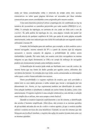 34
ainda ser feitas considerações sobre o intervalo de tempo entre dois acessos
consecutivos ou sobre quais páginas deveriam ser acessadas por duas entradas
consecutivas para serem consideradas como originadas pelo mesmo usuário.
Uma outra heurística possível utiliza a topologia do site combinada ao log na
tentativa de reconstituir os caminhos percorridos por cada usuário (PIROLLI et al.,
1996). A extração da topologia, ou estrutura do site, pode ser feita com o uso de
crawlers. Se, pela análise da topologia do site, uma página visitada não puder ser
acessada através de qualquer seqüência de links que parta de outra página acessada
anteriormente, então isso indicará que esta visita foi realizada por um segundo usuário
utilizando o mesmo IP.
Contudo, há limitações para tais análises: por exemplo, se dois usuários com o
mesmo navegador, mesmo número de IP e a partir do mesmo tipo de máquina
acessarem o mesmo conjunto de páginas, a probabilidade de ambos serem
confundidos é grande. Por outro lado, um usuário com dois navegadores na mesma
máquina ou que digite diretamente as URLs no campo de endereço do navegador
poderia ser erroneamente tomado como múltiplos usuários.
A identificação do usuário pode ainda ser facilitada com o uso de cookies, da
mesma forma que nas fontes de dados geradas por agentes outros, diferentes dos
servidores da Internet. As entradas dos logs terão, assim, armazenadas as informações
sobre quais cookies foram utilizados nos acessos.
Outra possibilidade é o registro explícito do usuário, que será convidado a
entrar com os seus dados pessoais e senha sempre que iniciar a navegação por um
determinado site. Assim, os logs registrariam também um identificador do usuário.
Esta solução também é semelhante à adotada em outras fontes de dados, como visto
anteriormente. O registro explícito é uma solução colaborativa; sem dúvida, a solução
mais simples de se utilizar, mas nem sempre a mais factível.
Quando os usuários requerem explicitamente o uso do sistema, a identificação
das sessões é bastante simplificada. Além disso, não existem aí as mesmas questões
de privacidade advindas do uso de cookies e outros agentes, já que o usuário escolhe
utilizar o sistema em troca dos seus benefícios. Contudo, no caso de sistemas que não
forneçam um feedback imediato, o registro das ações do usuário levanta mais uma vez
as mesmas questões.
 