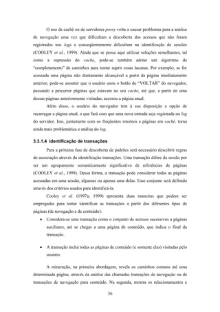 36
O uso de cachê ou de servidores proxy volta a causar problemas para a análise
de navegação uma vez que dificultam a descoberta dos acessos que não foram
registrados nos logs e conseqüentemente dificultam na identificação de sessões
(COOLEY et al., 1999). Ainda que se possa aqui utilizar soluções semelhantes, tal
como a supressão do cache, pode-se também adotar um algoritmo de
“completamento” de caminhos para tentar suprir essas lacunas. Por exemplo, se for
acessada uma página não diretamente alcançável a partir da página imediatamente
anterior, pode-se assumir que o usuário usou o botão de “VOLTAR” do navegador,
passando a percorrer páginas que estavam no seu cache, até que, a partir de uma
dessas páginas anteriormente visitadas, acessou a página atual.
Além disso, o usuário do navegador tem à sua disposição a opção de
recarregar a página atual, o que fará com que uma nova entrada seja registrada no log
do servidor. Isto, juntamente com os freqüentes retornos a páginas em cachê, torna
ainda mais problemática a análise do log.
3.3.1.4 Identificação de transações
Para a próxima fase de descoberta de padrões será necessário descobrir regras
de associação através da identificação transações. Uma transação difere da sessão por
ser um agrupamento semanticamente significativo de referências de páginas
(COOLEY et al., 1999). Dessa forma, a transação pode considerar todas as páginas
acessadas em uma sessão, algumas ou apenas uma delas. Esse conjunto será definido
através dos critérios usados para identificá-la.
Cooley et al. (1997a; 1999) apresenta duas maneiras que podem ser
empregadas para tentar identificar as transações a partir dos diferentes tipos de
páginas (de navegação e de conteúdo):
• Considera-se uma transação como o conjunto de acessos sucessivos a páginas
auxiliares, até se chegar a uma página de conteúdo, que indica o final da
transação.
• A transação inclui todas as páginas de conteúdo (e somente elas) visitadas pelo
usuário.
A mineração, na primeira abordagem, revela os caminhos comuns até uma
determinada página, através da análise das chamadas transações de navegação ou de
transações de navegação para conteúdo. Na segunda, mostra os relacionamentos e
 